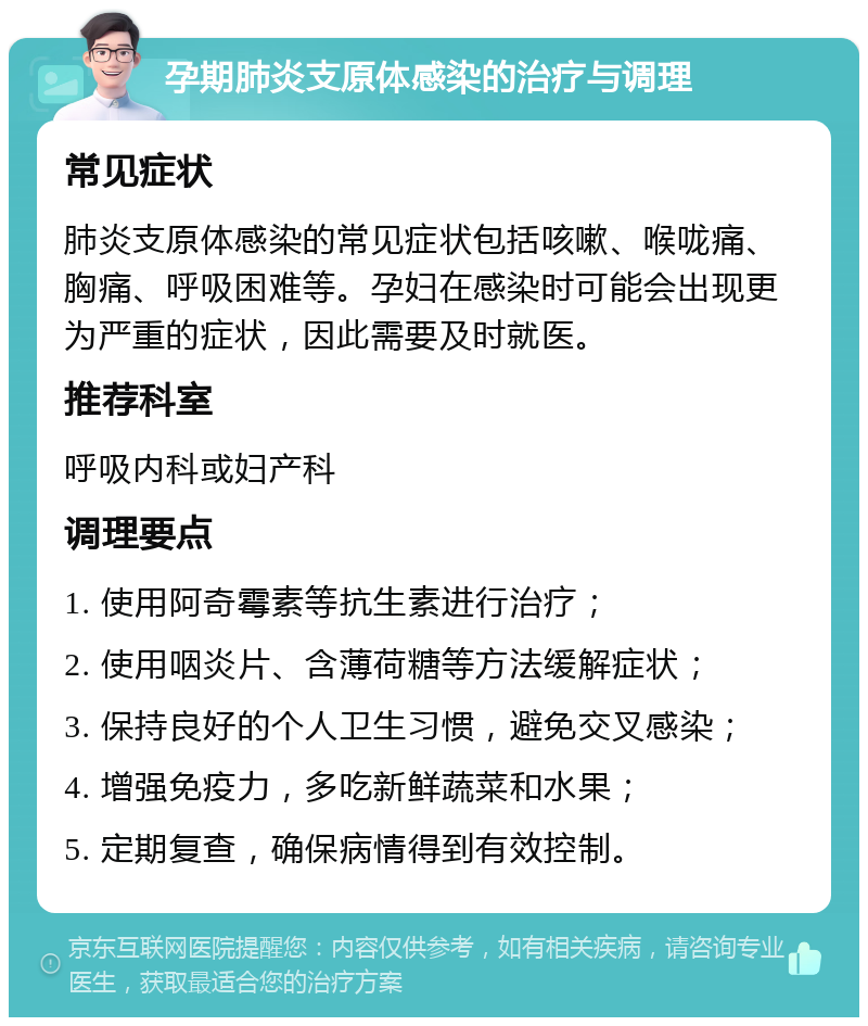 孕期肺炎支原体感染的治疗与调理 常见症状 肺炎支原体感染的常见症状包括咳嗽、喉咙痛、胸痛、呼吸困难等。孕妇在感染时可能会出现更为严重的症状，因此需要及时就医。 推荐科室 呼吸内科或妇产科 调理要点 1. 使用阿奇霉素等抗生素进行治疗； 2. 使用咽炎片、含薄荷糖等方法缓解症状； 3. 保持良好的个人卫生习惯，避免交叉感染； 4. 增强免疫力，多吃新鲜蔬菜和水果； 5. 定期复查，确保病情得到有效控制。