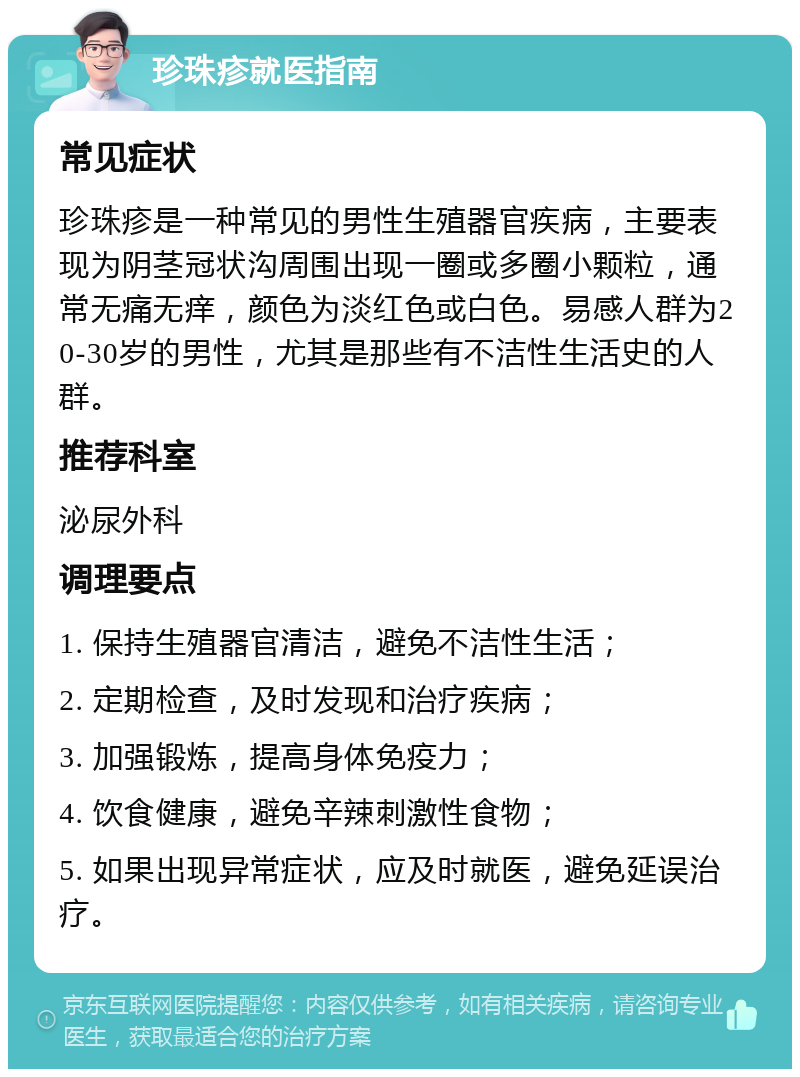 珍珠疹就医指南 常见症状 珍珠疹是一种常见的男性生殖器官疾病，主要表现为阴茎冠状沟周围出现一圈或多圈小颗粒，通常无痛无痒，颜色为淡红色或白色。易感人群为20-30岁的男性，尤其是那些有不洁性生活史的人群。 推荐科室 泌尿外科 调理要点 1. 保持生殖器官清洁，避免不洁性生活； 2. 定期检查，及时发现和治疗疾病； 3. 加强锻炼，提高身体免疫力； 4. 饮食健康，避免辛辣刺激性食物； 5. 如果出现异常症状，应及时就医，避免延误治疗。