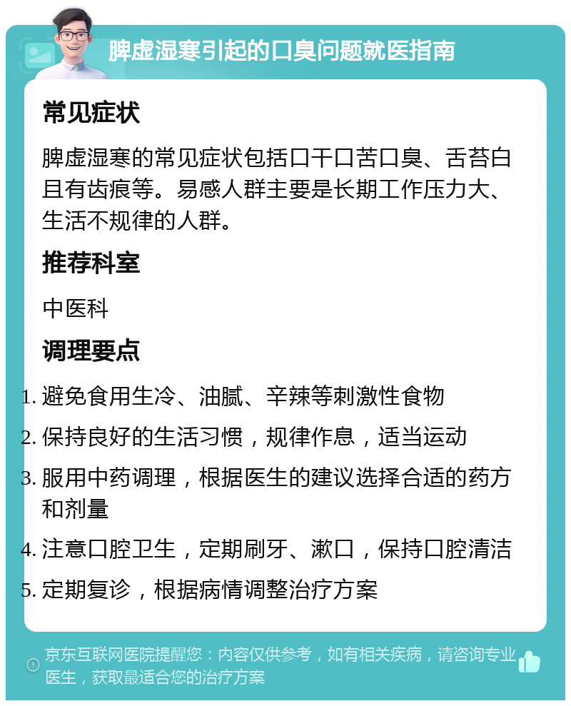 脾虚湿寒引起的口臭问题就医指南 常见症状 脾虚湿寒的常见症状包括口干口苦口臭、舌苔白且有齿痕等。易感人群主要是长期工作压力大、生活不规律的人群。 推荐科室 中医科 调理要点 避免食用生冷、油腻、辛辣等刺激性食物 保持良好的生活习惯，规律作息，适当运动 服用中药调理，根据医生的建议选择合适的药方和剂量 注意口腔卫生，定期刷牙、漱口，保持口腔清洁 定期复诊，根据病情调整治疗方案