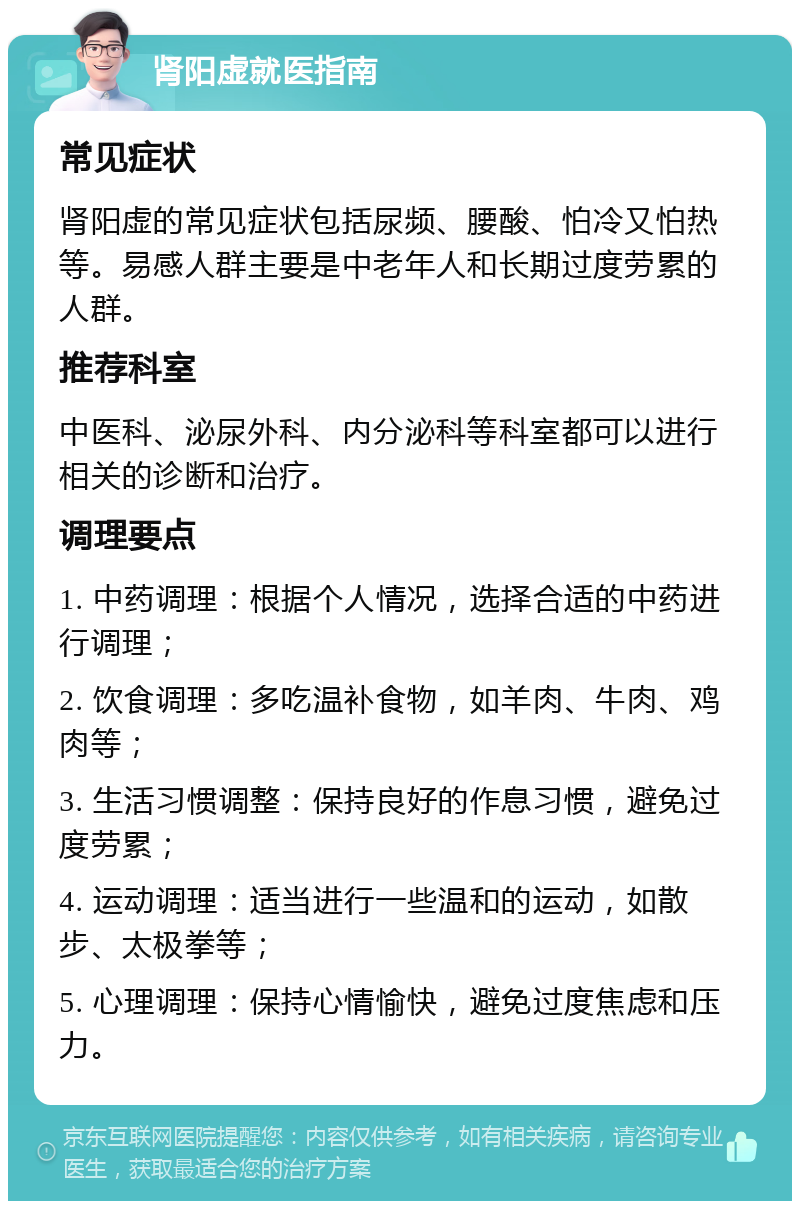 肾阳虚就医指南 常见症状 肾阳虚的常见症状包括尿频、腰酸、怕冷又怕热等。易感人群主要是中老年人和长期过度劳累的人群。 推荐科室 中医科、泌尿外科、内分泌科等科室都可以进行相关的诊断和治疗。 调理要点 1. 中药调理：根据个人情况，选择合适的中药进行调理； 2. 饮食调理：多吃温补食物，如羊肉、牛肉、鸡肉等； 3. 生活习惯调整：保持良好的作息习惯，避免过度劳累； 4. 运动调理：适当进行一些温和的运动，如散步、太极拳等； 5. 心理调理：保持心情愉快，避免过度焦虑和压力。