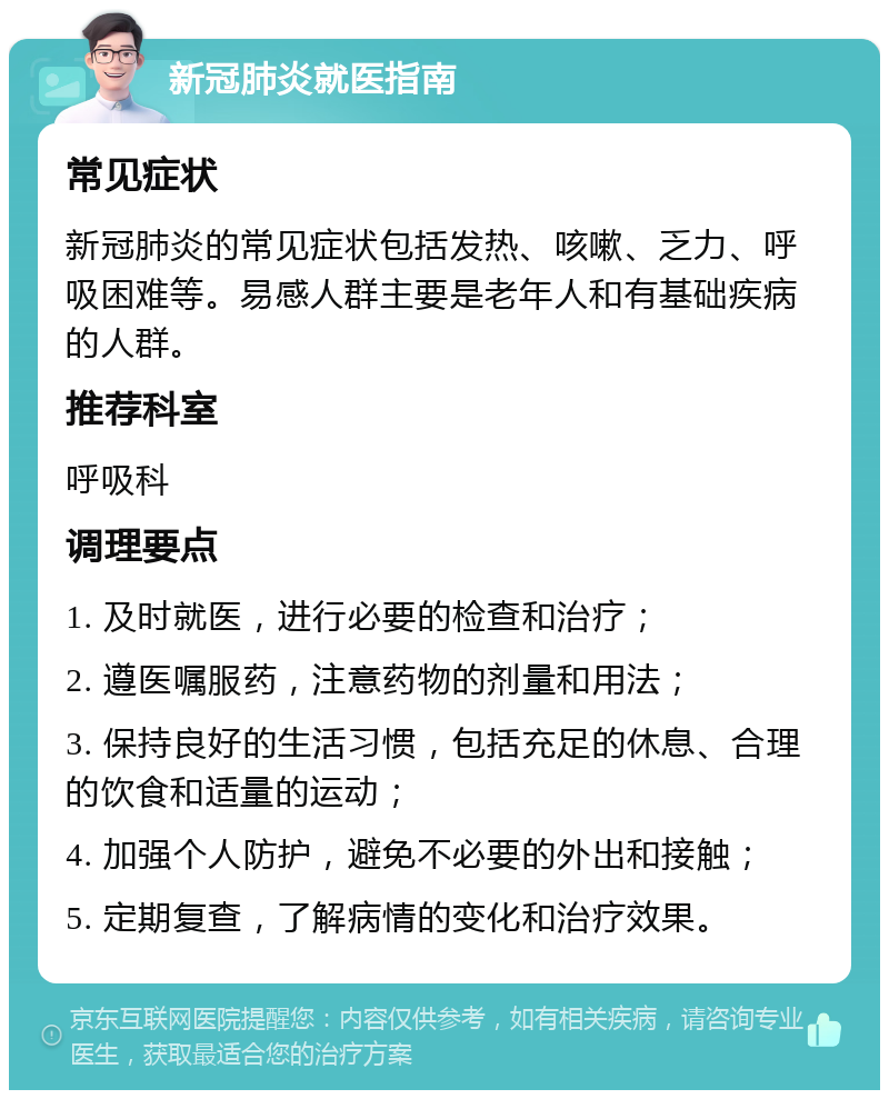 新冠肺炎就医指南 常见症状 新冠肺炎的常见症状包括发热、咳嗽、乏力、呼吸困难等。易感人群主要是老年人和有基础疾病的人群。 推荐科室 呼吸科 调理要点 1. 及时就医，进行必要的检查和治疗； 2. 遵医嘱服药，注意药物的剂量和用法； 3. 保持良好的生活习惯，包括充足的休息、合理的饮食和适量的运动； 4. 加强个人防护，避免不必要的外出和接触； 5. 定期复查，了解病情的变化和治疗效果。