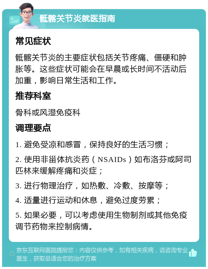 骶髂关节炎就医指南 常见症状 骶髂关节炎的主要症状包括关节疼痛、僵硬和肿胀等。这些症状可能会在早晨或长时间不活动后加重，影响日常生活和工作。 推荐科室 骨科或风湿免疫科 调理要点 1. 避免受凉和感冒，保持良好的生活习惯； 2. 使用非甾体抗炎药（NSAIDs）如布洛芬或阿司匹林来缓解疼痛和炎症； 3. 进行物理治疗，如热敷、冷敷、按摩等； 4. 适量进行运动和休息，避免过度劳累； 5. 如果必要，可以考虑使用生物制剂或其他免疫调节药物来控制病情。