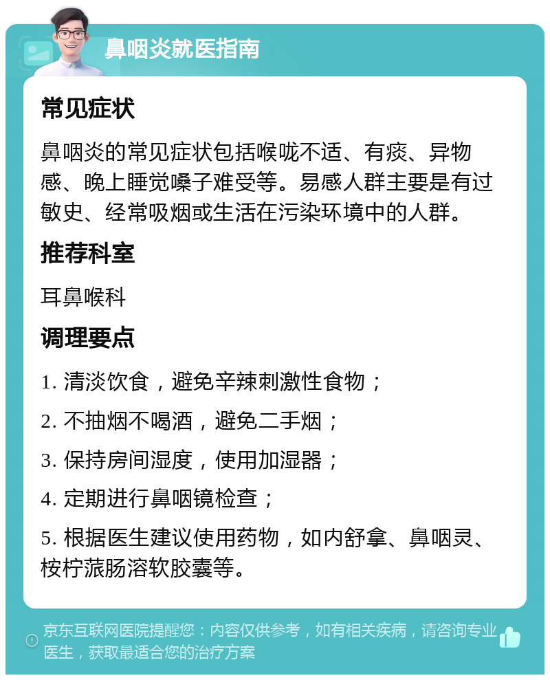 鼻咽炎就医指南 常见症状 鼻咽炎的常见症状包括喉咙不适、有痰、异物感、晚上睡觉嗓子难受等。易感人群主要是有过敏史、经常吸烟或生活在污染环境中的人群。 推荐科室 耳鼻喉科 调理要点 1. 清淡饮食，避免辛辣刺激性食物； 2. 不抽烟不喝酒，避免二手烟； 3. 保持房间湿度，使用加湿器； 4. 定期进行鼻咽镜检查； 5. 根据医生建议使用药物，如内舒拿、鼻咽灵、桉柠蒎肠溶软胶囊等。