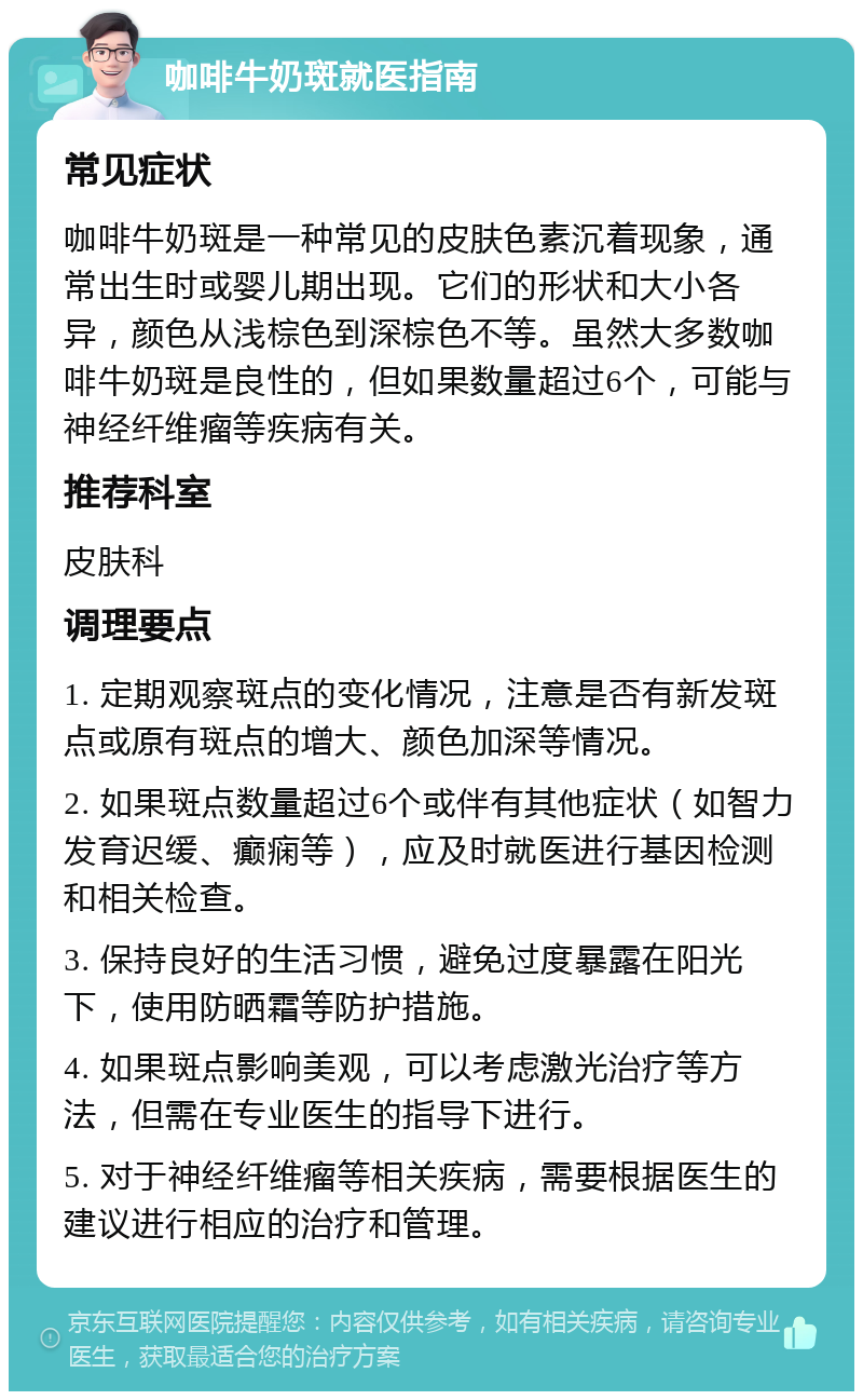 咖啡牛奶斑就医指南 常见症状 咖啡牛奶斑是一种常见的皮肤色素沉着现象，通常出生时或婴儿期出现。它们的形状和大小各异，颜色从浅棕色到深棕色不等。虽然大多数咖啡牛奶斑是良性的，但如果数量超过6个，可能与神经纤维瘤等疾病有关。 推荐科室 皮肤科 调理要点 1. 定期观察斑点的变化情况，注意是否有新发斑点或原有斑点的增大、颜色加深等情况。 2. 如果斑点数量超过6个或伴有其他症状（如智力发育迟缓、癫痫等），应及时就医进行基因检测和相关检查。 3. 保持良好的生活习惯，避免过度暴露在阳光下，使用防晒霜等防护措施。 4. 如果斑点影响美观，可以考虑激光治疗等方法，但需在专业医生的指导下进行。 5. 对于神经纤维瘤等相关疾病，需要根据医生的建议进行相应的治疗和管理。