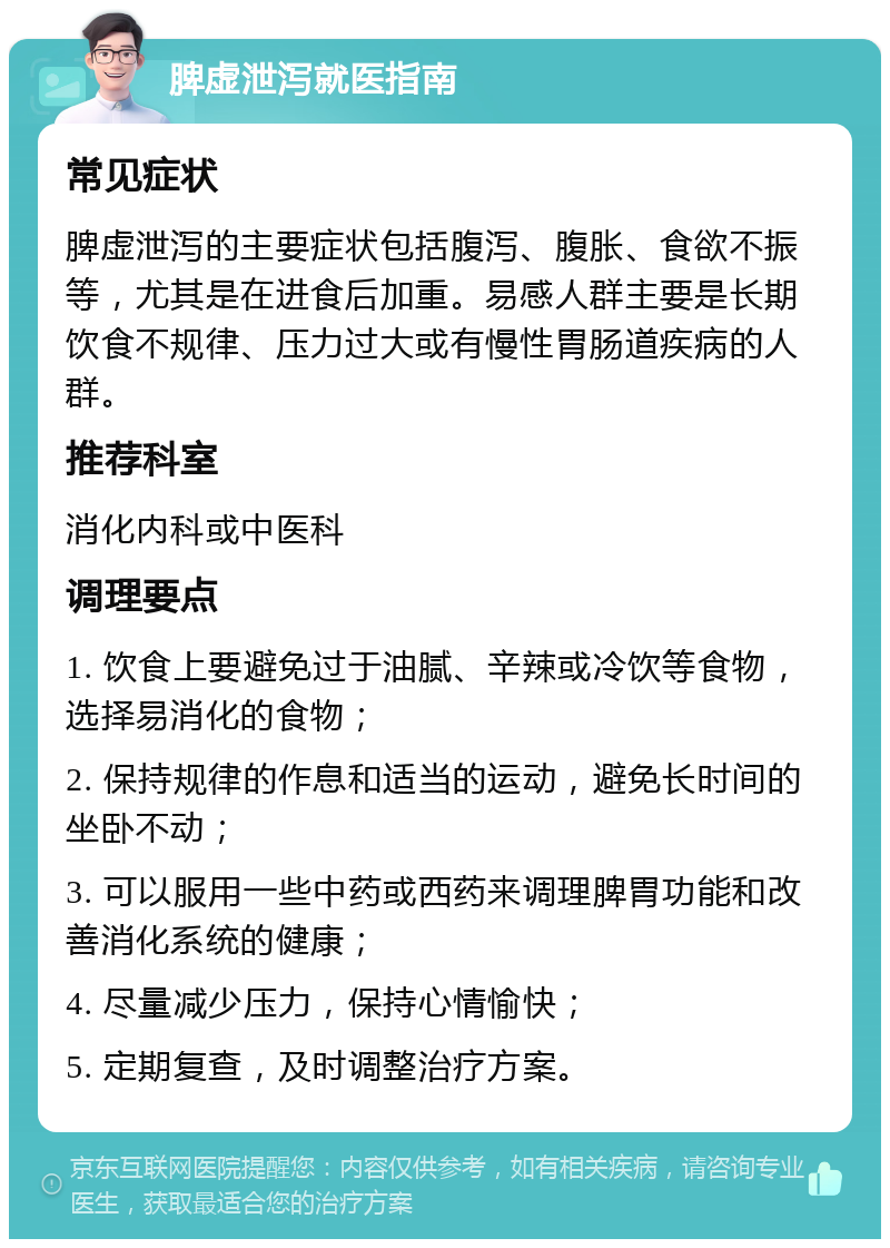 脾虚泄泻就医指南 常见症状 脾虚泄泻的主要症状包括腹泻、腹胀、食欲不振等，尤其是在进食后加重。易感人群主要是长期饮食不规律、压力过大或有慢性胃肠道疾病的人群。 推荐科室 消化内科或中医科 调理要点 1. 饮食上要避免过于油腻、辛辣或冷饮等食物，选择易消化的食物； 2. 保持规律的作息和适当的运动，避免长时间的坐卧不动； 3. 可以服用一些中药或西药来调理脾胃功能和改善消化系统的健康； 4. 尽量减少压力，保持心情愉快； 5. 定期复查，及时调整治疗方案。