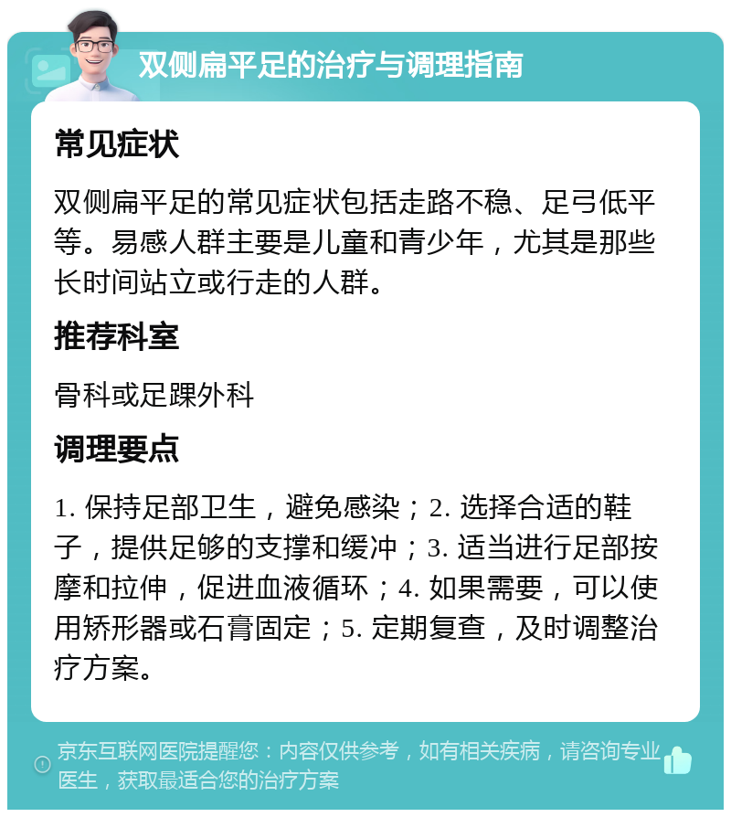 双侧扁平足的治疗与调理指南 常见症状 双侧扁平足的常见症状包括走路不稳、足弓低平等。易感人群主要是儿童和青少年，尤其是那些长时间站立或行走的人群。 推荐科室 骨科或足踝外科 调理要点 1. 保持足部卫生，避免感染；2. 选择合适的鞋子，提供足够的支撑和缓冲；3. 适当进行足部按摩和拉伸，促进血液循环；4. 如果需要，可以使用矫形器或石膏固定；5. 定期复查，及时调整治疗方案。