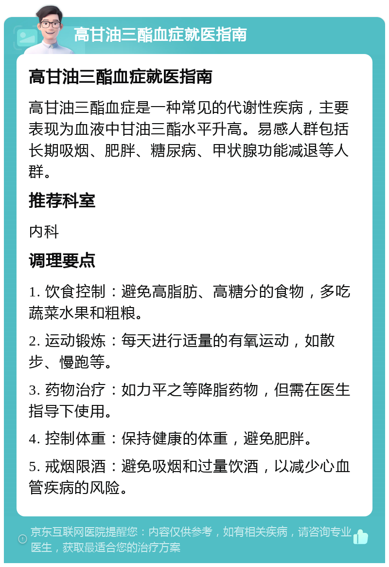 高甘油三酯血症就医指南 高甘油三酯血症就医指南 高甘油三酯血症是一种常见的代谢性疾病，主要表现为血液中甘油三酯水平升高。易感人群包括长期吸烟、肥胖、糖尿病、甲状腺功能减退等人群。 推荐科室 内科 调理要点 1. 饮食控制：避免高脂肪、高糖分的食物，多吃蔬菜水果和粗粮。 2. 运动锻炼：每天进行适量的有氧运动，如散步、慢跑等。 3. 药物治疗：如力平之等降脂药物，但需在医生指导下使用。 4. 控制体重：保持健康的体重，避免肥胖。 5. 戒烟限酒：避免吸烟和过量饮酒，以减少心血管疾病的风险。