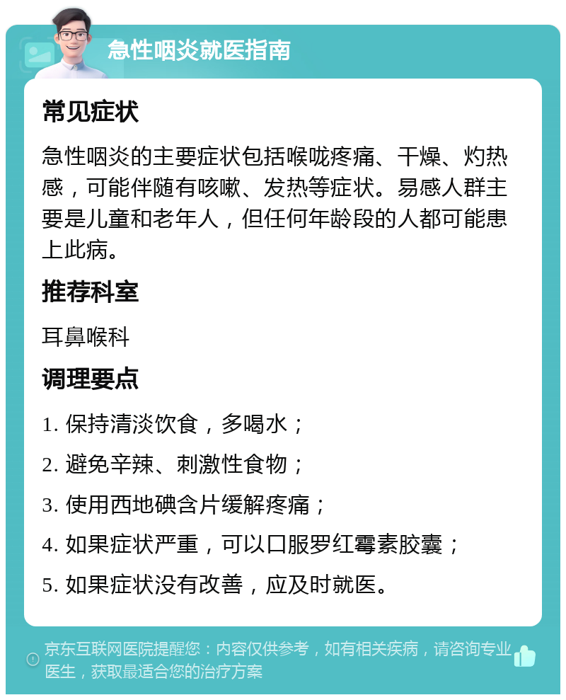 急性咽炎就医指南 常见症状 急性咽炎的主要症状包括喉咙疼痛、干燥、灼热感，可能伴随有咳嗽、发热等症状。易感人群主要是儿童和老年人，但任何年龄段的人都可能患上此病。 推荐科室 耳鼻喉科 调理要点 1. 保持清淡饮食，多喝水； 2. 避免辛辣、刺激性食物； 3. 使用西地碘含片缓解疼痛； 4. 如果症状严重，可以口服罗红霉素胶囊； 5. 如果症状没有改善，应及时就医。