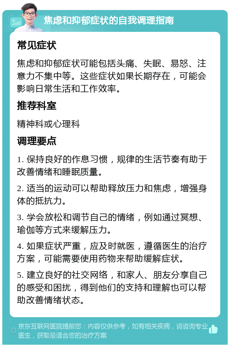 焦虑和抑郁症状的自我调理指南 常见症状 焦虑和抑郁症状可能包括头痛、失眠、易怒、注意力不集中等。这些症状如果长期存在，可能会影响日常生活和工作效率。 推荐科室 精神科或心理科 调理要点 1. 保持良好的作息习惯，规律的生活节奏有助于改善情绪和睡眠质量。 2. 适当的运动可以帮助释放压力和焦虑，增强身体的抵抗力。 3. 学会放松和调节自己的情绪，例如通过冥想、瑜伽等方式来缓解压力。 4. 如果症状严重，应及时就医，遵循医生的治疗方案，可能需要使用药物来帮助缓解症状。 5. 建立良好的社交网络，和家人、朋友分享自己的感受和困扰，得到他们的支持和理解也可以帮助改善情绪状态。