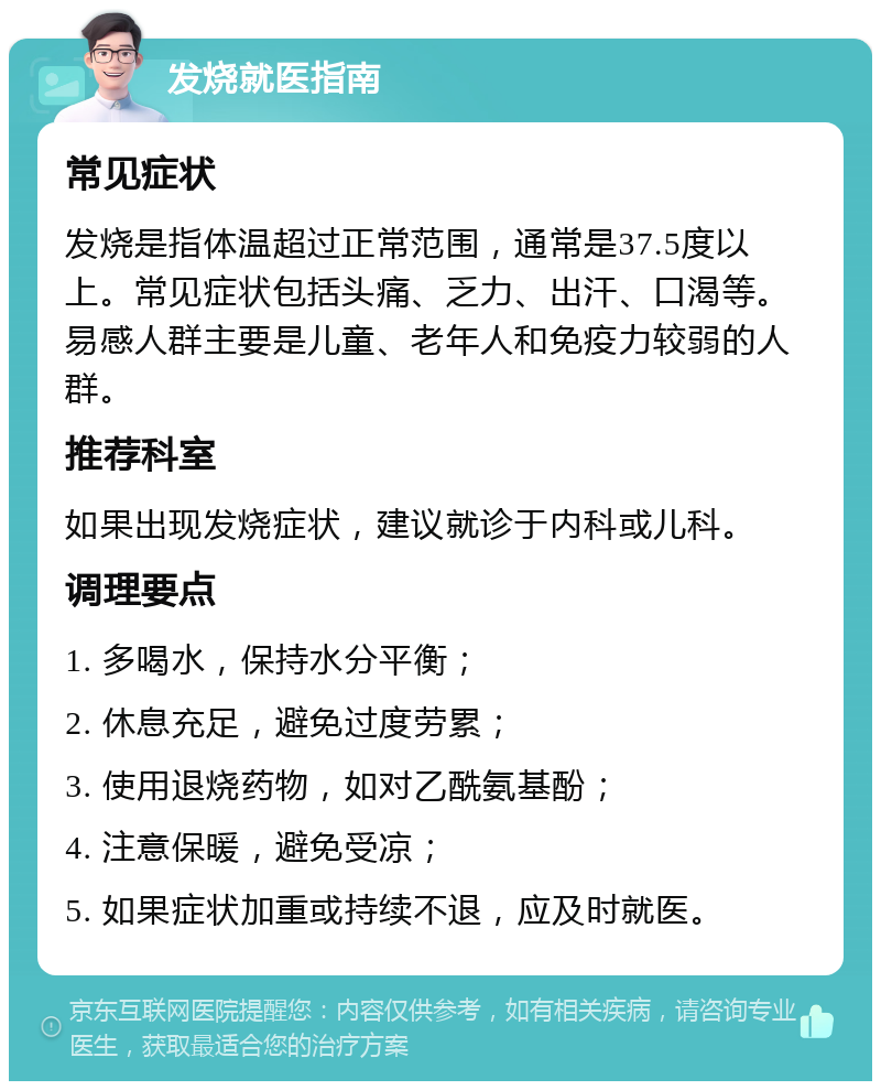 发烧就医指南 常见症状 发烧是指体温超过正常范围，通常是37.5度以上。常见症状包括头痛、乏力、出汗、口渴等。易感人群主要是儿童、老年人和免疫力较弱的人群。 推荐科室 如果出现发烧症状，建议就诊于内科或儿科。 调理要点 1. 多喝水，保持水分平衡； 2. 休息充足，避免过度劳累； 3. 使用退烧药物，如对乙酰氨基酚； 4. 注意保暖，避免受凉； 5. 如果症状加重或持续不退，应及时就医。