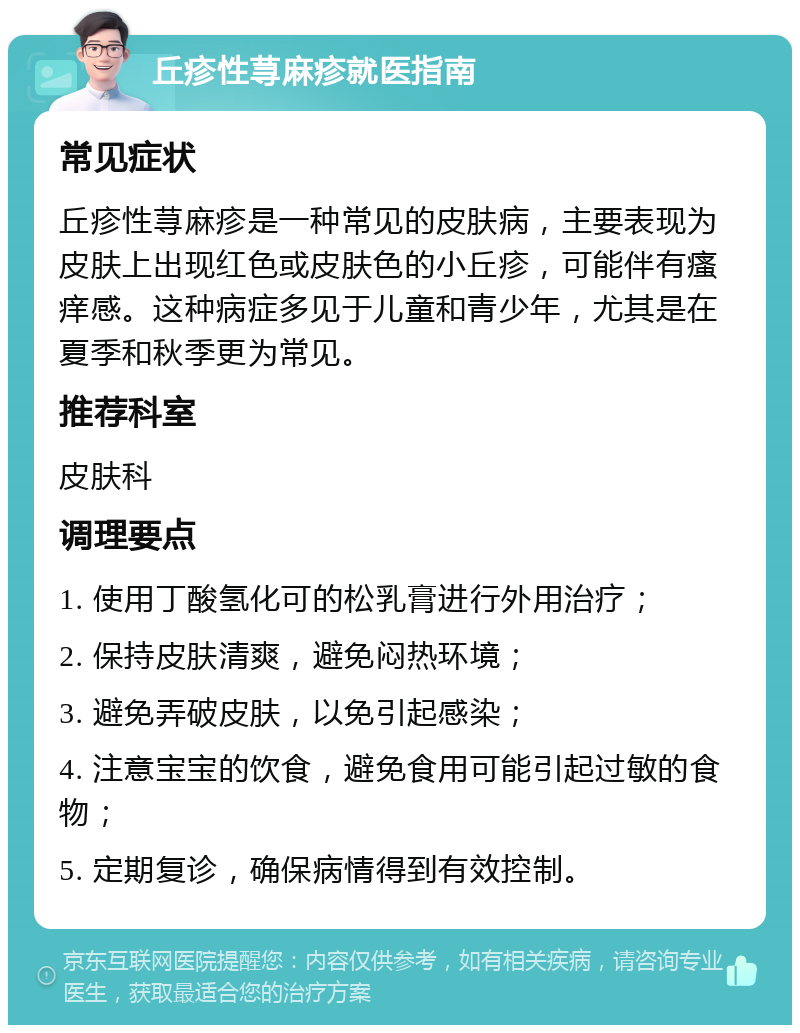 丘疹性荨麻疹就医指南 常见症状 丘疹性荨麻疹是一种常见的皮肤病，主要表现为皮肤上出现红色或皮肤色的小丘疹，可能伴有瘙痒感。这种病症多见于儿童和青少年，尤其是在夏季和秋季更为常见。 推荐科室 皮肤科 调理要点 1. 使用丁酸氢化可的松乳膏进行外用治疗； 2. 保持皮肤清爽，避免闷热环境； 3. 避免弄破皮肤，以免引起感染； 4. 注意宝宝的饮食，避免食用可能引起过敏的食物； 5. 定期复诊，确保病情得到有效控制。