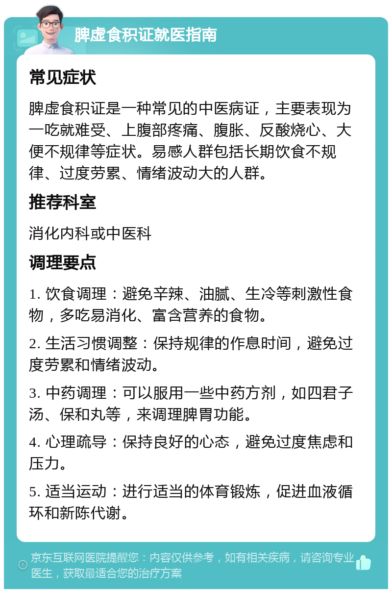 脾虚食积证就医指南 常见症状 脾虚食积证是一种常见的中医病证，主要表现为一吃就难受、上腹部疼痛、腹胀、反酸烧心、大便不规律等症状。易感人群包括长期饮食不规律、过度劳累、情绪波动大的人群。 推荐科室 消化内科或中医科 调理要点 1. 饮食调理：避免辛辣、油腻、生冷等刺激性食物，多吃易消化、富含营养的食物。 2. 生活习惯调整：保持规律的作息时间，避免过度劳累和情绪波动。 3. 中药调理：可以服用一些中药方剂，如四君子汤、保和丸等，来调理脾胃功能。 4. 心理疏导：保持良好的心态，避免过度焦虑和压力。 5. 适当运动：进行适当的体育锻炼，促进血液循环和新陈代谢。