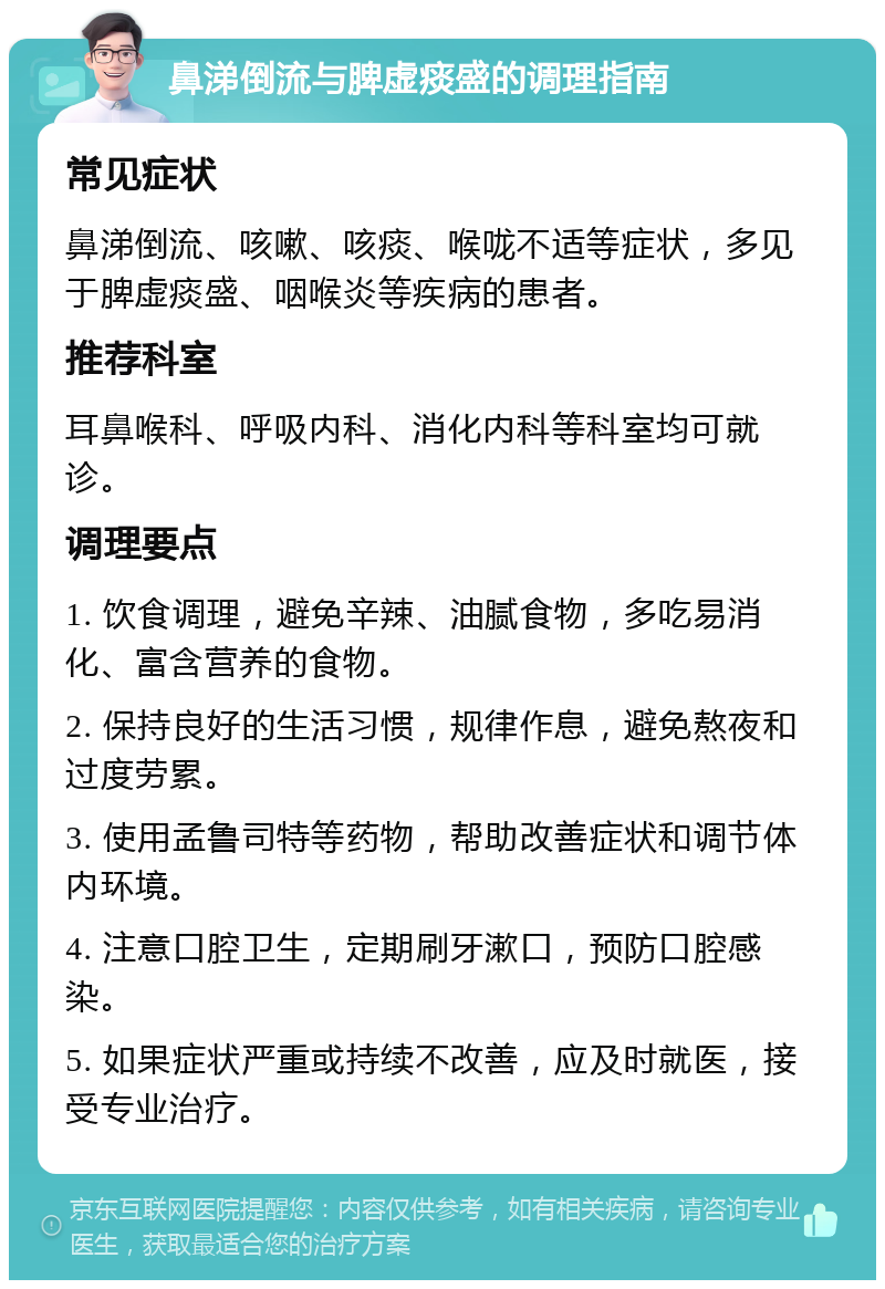 鼻涕倒流与脾虚痰盛的调理指南 常见症状 鼻涕倒流、咳嗽、咳痰、喉咙不适等症状，多见于脾虚痰盛、咽喉炎等疾病的患者。 推荐科室 耳鼻喉科、呼吸内科、消化内科等科室均可就诊。 调理要点 1. 饮食调理，避免辛辣、油腻食物，多吃易消化、富含营养的食物。 2. 保持良好的生活习惯，规律作息，避免熬夜和过度劳累。 3. 使用孟鲁司特等药物，帮助改善症状和调节体内环境。 4. 注意口腔卫生，定期刷牙漱口，预防口腔感染。 5. 如果症状严重或持续不改善，应及时就医，接受专业治疗。