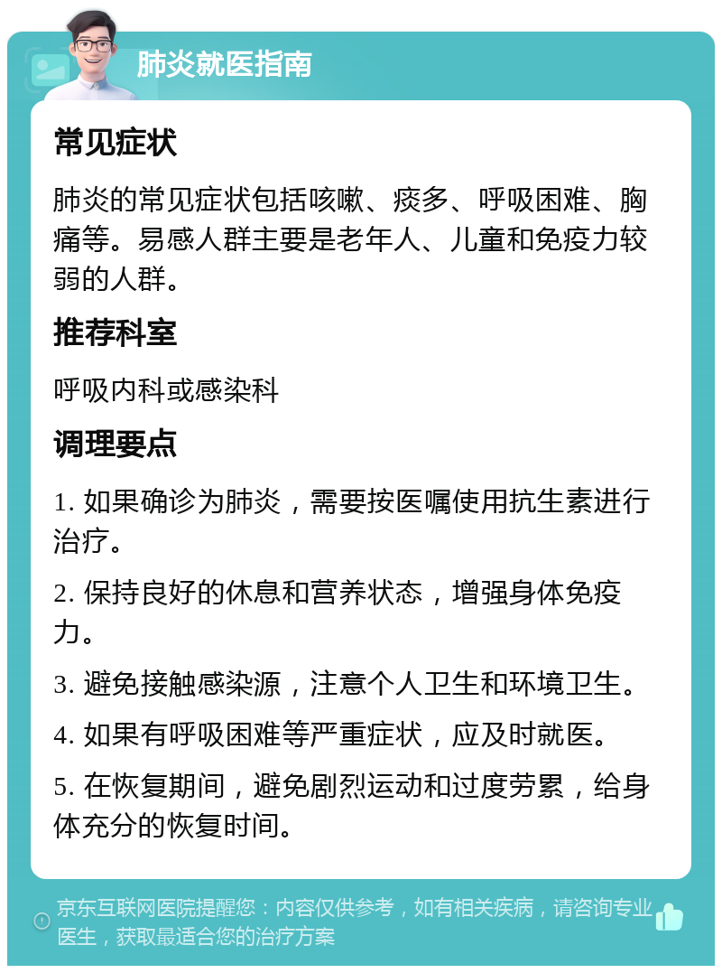 肺炎就医指南 常见症状 肺炎的常见症状包括咳嗽、痰多、呼吸困难、胸痛等。易感人群主要是老年人、儿童和免疫力较弱的人群。 推荐科室 呼吸内科或感染科 调理要点 1. 如果确诊为肺炎，需要按医嘱使用抗生素进行治疗。 2. 保持良好的休息和营养状态，增强身体免疫力。 3. 避免接触感染源，注意个人卫生和环境卫生。 4. 如果有呼吸困难等严重症状，应及时就医。 5. 在恢复期间，避免剧烈运动和过度劳累，给身体充分的恢复时间。