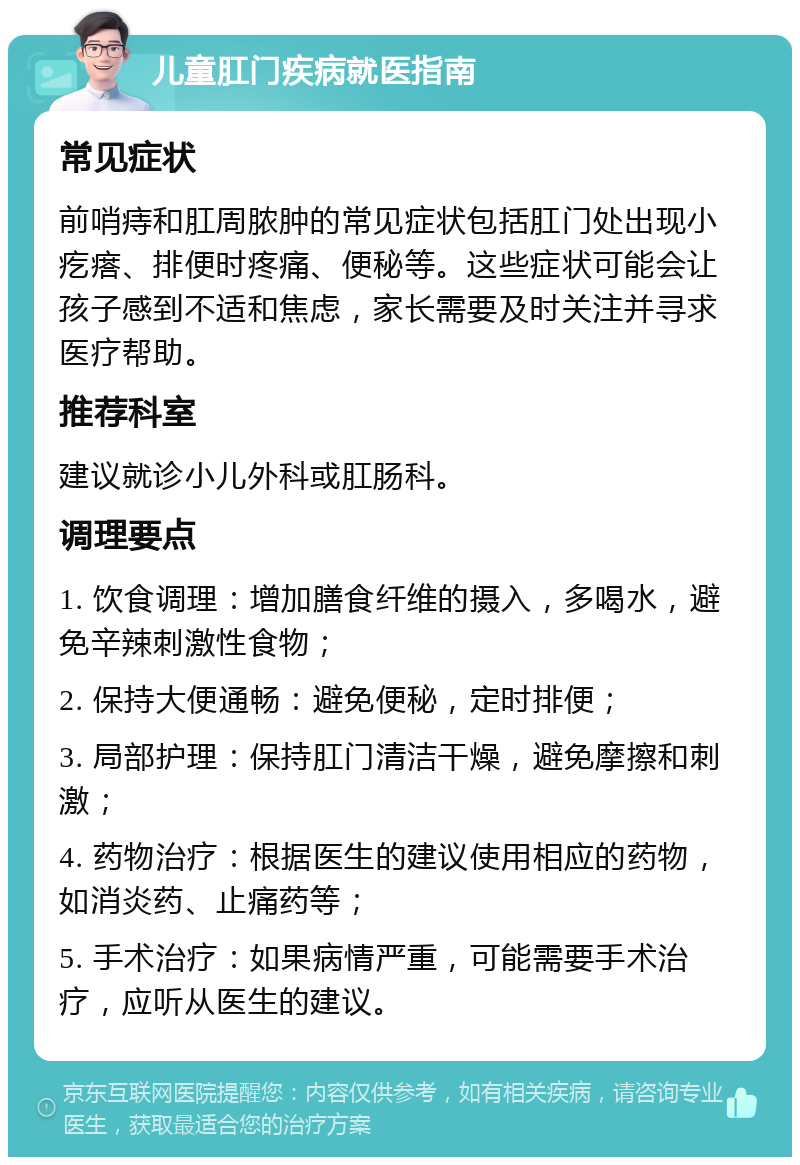 儿童肛门疾病就医指南 常见症状 前哨痔和肛周脓肿的常见症状包括肛门处出现小疙瘩、排便时疼痛、便秘等。这些症状可能会让孩子感到不适和焦虑，家长需要及时关注并寻求医疗帮助。 推荐科室 建议就诊小儿外科或肛肠科。 调理要点 1. 饮食调理：增加膳食纤维的摄入，多喝水，避免辛辣刺激性食物； 2. 保持大便通畅：避免便秘，定时排便； 3. 局部护理：保持肛门清洁干燥，避免摩擦和刺激； 4. 药物治疗：根据医生的建议使用相应的药物，如消炎药、止痛药等； 5. 手术治疗：如果病情严重，可能需要手术治疗，应听从医生的建议。