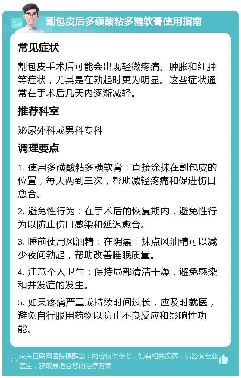 割包皮后多磺酸粘多糖软膏使用指南 常见症状 割包皮手术后可能会出现轻微疼痛、肿胀和红肿等症状，尤其是在勃起时更为明显。这些症状通常在手术后几天内逐渐减轻。 推荐科室 泌尿外科或男科专科 调理要点 1. 使用多磺酸粘多糖软膏：直接涂抹在割包皮的位置，每天两到三次，帮助减轻疼痛和促进伤口愈合。 2. 避免性行为：在手术后的恢复期内，避免性行为以防止伤口感染和延迟愈合。 3. 睡前使用风油精：在阴囊上抹点风油精可以减少夜间勃起，帮助改善睡眠质量。 4. 注意个人卫生：保持局部清洁干燥，避免感染和并发症的发生。 5. 如果疼痛严重或持续时间过长，应及时就医，避免自行服用药物以防止不良反应和影响性功能。