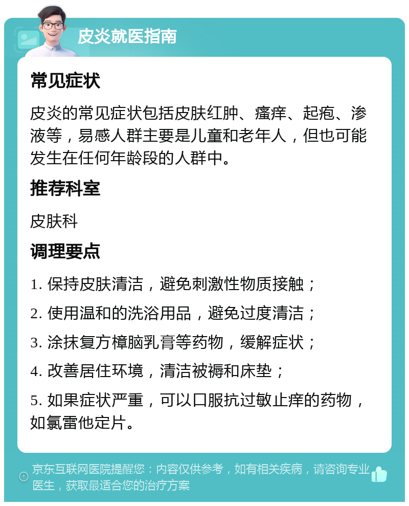 皮炎就医指南 常见症状 皮炎的常见症状包括皮肤红肿、瘙痒、起疱、渗液等，易感人群主要是儿童和老年人，但也可能发生在任何年龄段的人群中。 推荐科室 皮肤科 调理要点 1. 保持皮肤清洁，避免刺激性物质接触； 2. 使用温和的洗浴用品，避免过度清洁； 3. 涂抹复方樟脑乳膏等药物，缓解症状； 4. 改善居住环境，清洁被褥和床垫； 5. 如果症状严重，可以口服抗过敏止痒的药物，如氯雷他定片。