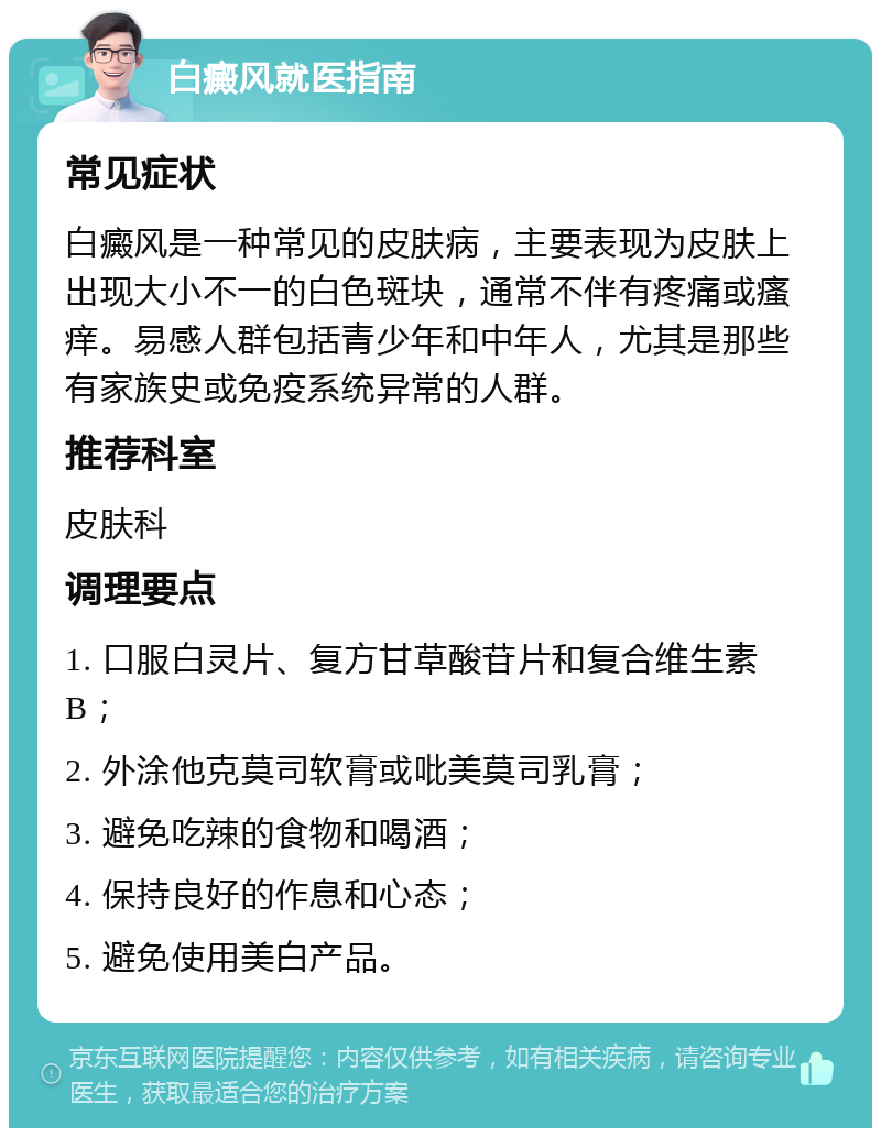 白癜风就医指南 常见症状 白癜风是一种常见的皮肤病，主要表现为皮肤上出现大小不一的白色斑块，通常不伴有疼痛或瘙痒。易感人群包括青少年和中年人，尤其是那些有家族史或免疫系统异常的人群。 推荐科室 皮肤科 调理要点 1. 口服白灵片、复方甘草酸苷片和复合维生素B； 2. 外涂他克莫司软膏或吡美莫司乳膏； 3. 避免吃辣的食物和喝酒； 4. 保持良好的作息和心态； 5. 避免使用美白产品。