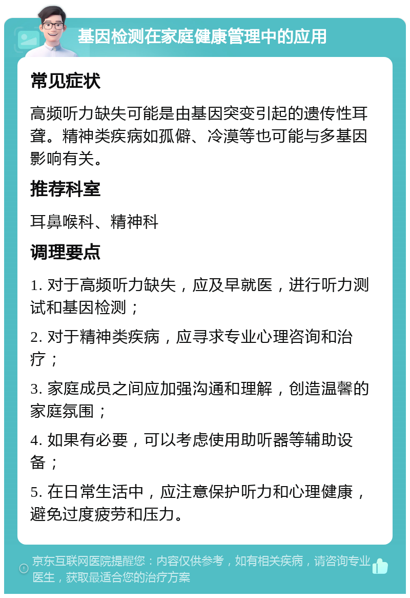 基因检测在家庭健康管理中的应用 常见症状 高频听力缺失可能是由基因突变引起的遗传性耳聋。精神类疾病如孤僻、冷漠等也可能与多基因影响有关。 推荐科室 耳鼻喉科、精神科 调理要点 1. 对于高频听力缺失，应及早就医，进行听力测试和基因检测； 2. 对于精神类疾病，应寻求专业心理咨询和治疗； 3. 家庭成员之间应加强沟通和理解，创造温馨的家庭氛围； 4. 如果有必要，可以考虑使用助听器等辅助设备； 5. 在日常生活中，应注意保护听力和心理健康，避免过度疲劳和压力。