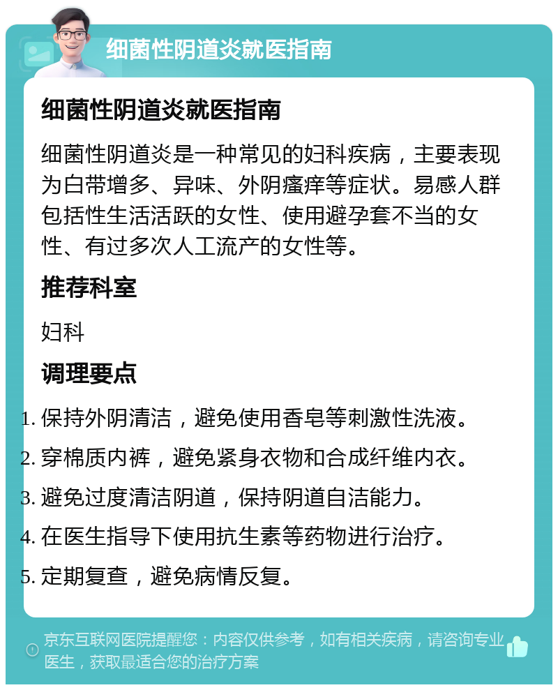 细菌性阴道炎就医指南 细菌性阴道炎就医指南 细菌性阴道炎是一种常见的妇科疾病，主要表现为白带增多、异味、外阴瘙痒等症状。易感人群包括性生活活跃的女性、使用避孕套不当的女性、有过多次人工流产的女性等。 推荐科室 妇科 调理要点 保持外阴清洁，避免使用香皂等刺激性洗液。 穿棉质内裤，避免紧身衣物和合成纤维内衣。 避免过度清洁阴道，保持阴道自洁能力。 在医生指导下使用抗生素等药物进行治疗。 定期复查，避免病情反复。