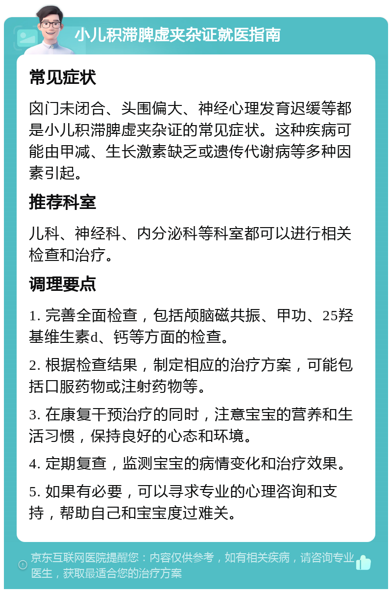 小儿积滞脾虚夹杂证就医指南 常见症状 囟门未闭合、头围偏大、神经心理发育迟缓等都是小儿积滞脾虚夹杂证的常见症状。这种疾病可能由甲减、生长激素缺乏或遗传代谢病等多种因素引起。 推荐科室 儿科、神经科、内分泌科等科室都可以进行相关检查和治疗。 调理要点 1. 完善全面检查，包括颅脑磁共振、甲功、25羟基维生素d、钙等方面的检查。 2. 根据检查结果，制定相应的治疗方案，可能包括口服药物或注射药物等。 3. 在康复干预治疗的同时，注意宝宝的营养和生活习惯，保持良好的心态和环境。 4. 定期复查，监测宝宝的病情变化和治疗效果。 5. 如果有必要，可以寻求专业的心理咨询和支持，帮助自己和宝宝度过难关。