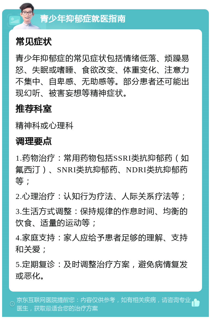 青少年抑郁症就医指南 常见症状 青少年抑郁症的常见症状包括情绪低落、烦躁易怒、失眠或嗜睡、食欲改变、体重变化、注意力不集中、自卑感、无助感等。部分患者还可能出现幻听、被害妄想等精神症状。 推荐科室 精神科或心理科 调理要点 1.药物治疗：常用药物包括SSRI类抗抑郁药（如氟西汀）、SNRI类抗抑郁药、NDRI类抗抑郁药等； 2.心理治疗：认知行为疗法、人际关系疗法等； 3.生活方式调整：保持规律的作息时间、均衡的饮食、适量的运动等； 4.家庭支持：家人应给予患者足够的理解、支持和关爱； 5.定期复诊：及时调整治疗方案，避免病情复发或恶化。