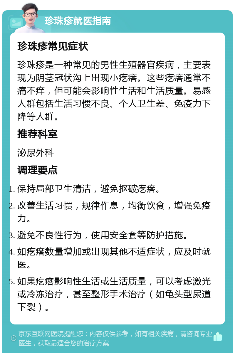 珍珠疹就医指南 珍珠疹常见症状 珍珠疹是一种常见的男性生殖器官疾病，主要表现为阴茎冠状沟上出现小疙瘩。这些疙瘩通常不痛不痒，但可能会影响性生活和生活质量。易感人群包括生活习惯不良、个人卫生差、免疫力下降等人群。 推荐科室 泌尿外科 调理要点 保持局部卫生清洁，避免抠破疙瘩。 改善生活习惯，规律作息，均衡饮食，增强免疫力。 避免不良性行为，使用安全套等防护措施。 如疙瘩数量增加或出现其他不适症状，应及时就医。 如果疙瘩影响性生活或生活质量，可以考虑激光或冷冻治疗，甚至整形手术治疗（如龟头型尿道下裂）。