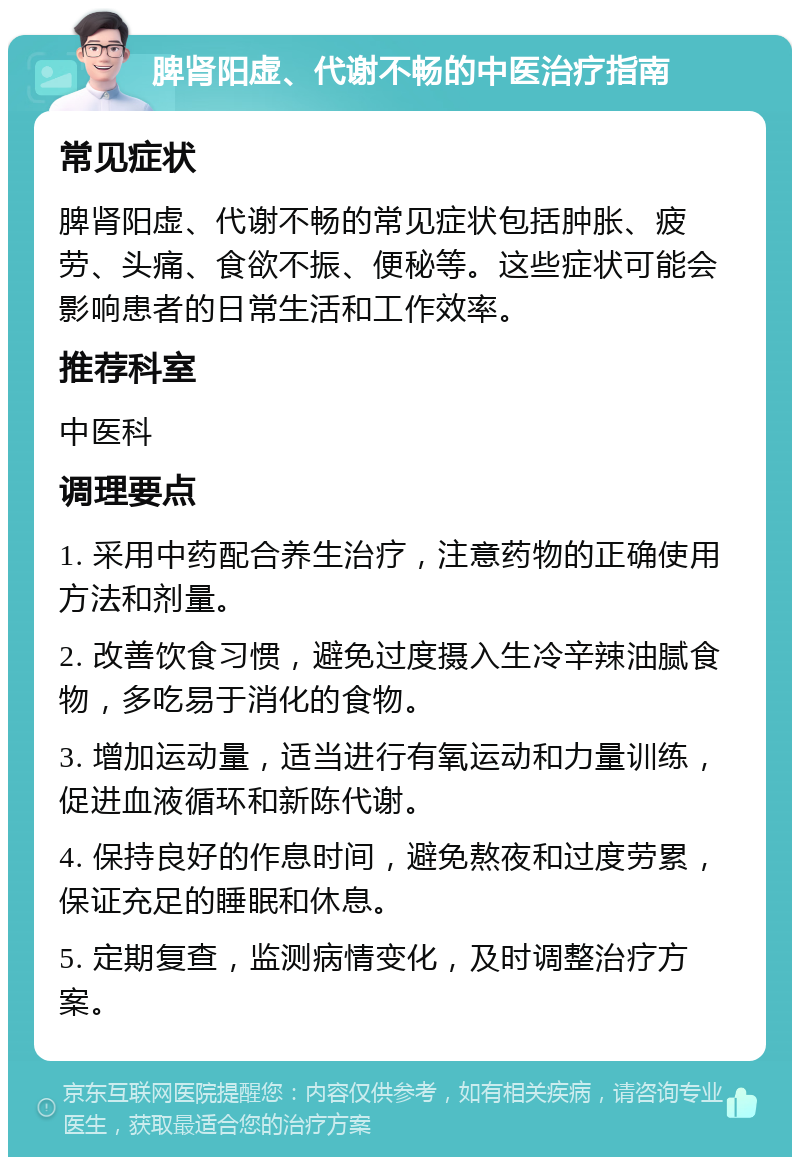 脾肾阳虚、代谢不畅的中医治疗指南 常见症状 脾肾阳虚、代谢不畅的常见症状包括肿胀、疲劳、头痛、食欲不振、便秘等。这些症状可能会影响患者的日常生活和工作效率。 推荐科室 中医科 调理要点 1. 采用中药配合养生治疗，注意药物的正确使用方法和剂量。 2. 改善饮食习惯，避免过度摄入生冷辛辣油腻食物，多吃易于消化的食物。 3. 增加运动量，适当进行有氧运动和力量训练，促进血液循环和新陈代谢。 4. 保持良好的作息时间，避免熬夜和过度劳累，保证充足的睡眠和休息。 5. 定期复查，监测病情变化，及时调整治疗方案。