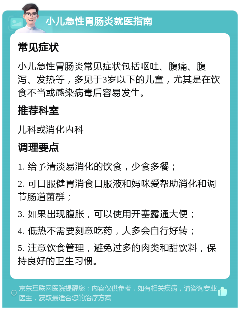 小儿急性胃肠炎就医指南 常见症状 小儿急性胃肠炎常见症状包括呕吐、腹痛、腹泻、发热等，多见于3岁以下的儿童，尤其是在饮食不当或感染病毒后容易发生。 推荐科室 儿科或消化内科 调理要点 1. 给予清淡易消化的饮食，少食多餐； 2. 可口服健胃消食口服液和妈咪爱帮助消化和调节肠道菌群； 3. 如果出现腹胀，可以使用开塞露通大便； 4. 低热不需要刻意吃药，大多会自行好转； 5. 注意饮食管理，避免过多的肉类和甜饮料，保持良好的卫生习惯。