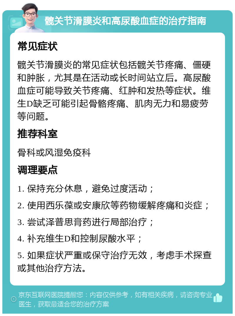 髋关节滑膜炎和高尿酸血症的治疗指南 常见症状 髋关节滑膜炎的常见症状包括髋关节疼痛、僵硬和肿胀，尤其是在活动或长时间站立后。高尿酸血症可能导致关节疼痛、红肿和发热等症状。维生D缺乏可能引起骨骼疼痛、肌肉无力和易疲劳等问题。 推荐科室 骨科或风湿免疫科 调理要点 1. 保持充分休息，避免过度活动； 2. 使用西乐葆或安康欣等药物缓解疼痛和炎症； 3. 尝试泽普思膏药进行局部治疗； 4. 补充维生D和控制尿酸水平； 5. 如果症状严重或保守治疗无效，考虑手术探查或其他治疗方法。