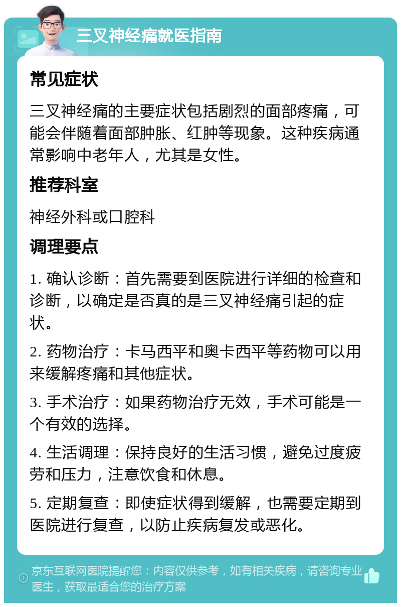 三叉神经痛就医指南 常见症状 三叉神经痛的主要症状包括剧烈的面部疼痛，可能会伴随着面部肿胀、红肿等现象。这种疾病通常影响中老年人，尤其是女性。 推荐科室 神经外科或口腔科 调理要点 1. 确认诊断：首先需要到医院进行详细的检查和诊断，以确定是否真的是三叉神经痛引起的症状。 2. 药物治疗：卡马西平和奥卡西平等药物可以用来缓解疼痛和其他症状。 3. 手术治疗：如果药物治疗无效，手术可能是一个有效的选择。 4. 生活调理：保持良好的生活习惯，避免过度疲劳和压力，注意饮食和休息。 5. 定期复查：即使症状得到缓解，也需要定期到医院进行复查，以防止疾病复发或恶化。