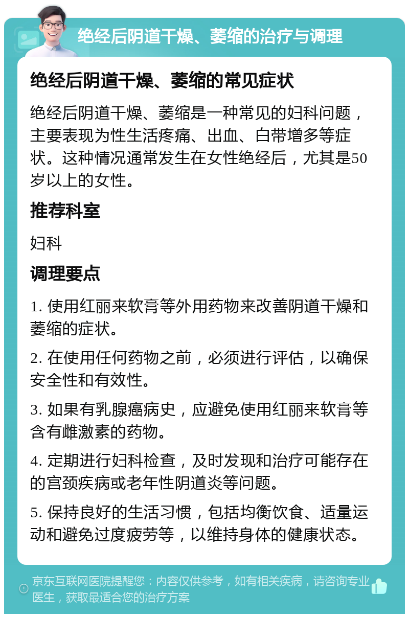 绝经后阴道干燥、萎缩的治疗与调理 绝经后阴道干燥、萎缩的常见症状 绝经后阴道干燥、萎缩是一种常见的妇科问题，主要表现为性生活疼痛、出血、白带增多等症状。这种情况通常发生在女性绝经后，尤其是50岁以上的女性。 推荐科室 妇科 调理要点 1. 使用红丽来软膏等外用药物来改善阴道干燥和萎缩的症状。 2. 在使用任何药物之前，必须进行评估，以确保安全性和有效性。 3. 如果有乳腺癌病史，应避免使用红丽来软膏等含有雌激素的药物。 4. 定期进行妇科检查，及时发现和治疗可能存在的宫颈疾病或老年性阴道炎等问题。 5. 保持良好的生活习惯，包括均衡饮食、适量运动和避免过度疲劳等，以维持身体的健康状态。