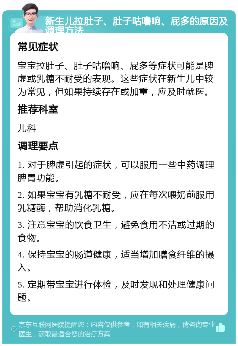 新生儿拉肚子、肚子咕噜响、屁多的原因及调理方法 常见症状 宝宝拉肚子、肚子咕噜响、屁多等症状可能是脾虚或乳糖不耐受的表现。这些症状在新生儿中较为常见，但如果持续存在或加重，应及时就医。 推荐科室 儿科 调理要点 1. 对于脾虚引起的症状，可以服用一些中药调理脾胃功能。 2. 如果宝宝有乳糖不耐受，应在每次喂奶前服用乳糖酶，帮助消化乳糖。 3. 注意宝宝的饮食卫生，避免食用不洁或过期的食物。 4. 保持宝宝的肠道健康，适当增加膳食纤维的摄入。 5. 定期带宝宝进行体检，及时发现和处理健康问题。