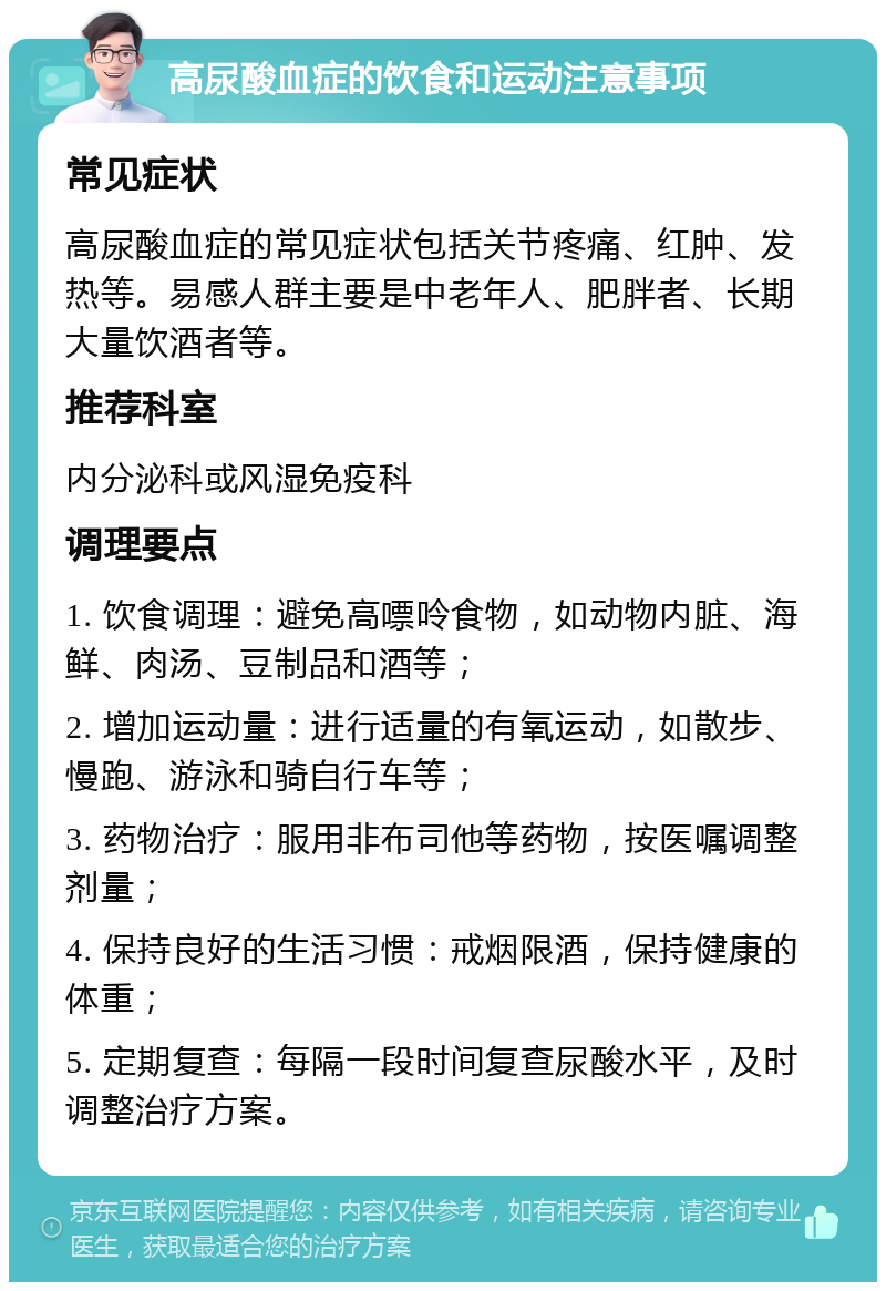 高尿酸血症的饮食和运动注意事项 常见症状 高尿酸血症的常见症状包括关节疼痛、红肿、发热等。易感人群主要是中老年人、肥胖者、长期大量饮酒者等。 推荐科室 内分泌科或风湿免疫科 调理要点 1. 饮食调理：避免高嘌呤食物，如动物内脏、海鲜、肉汤、豆制品和酒等； 2. 增加运动量：进行适量的有氧运动，如散步、慢跑、游泳和骑自行车等； 3. 药物治疗：服用非布司他等药物，按医嘱调整剂量； 4. 保持良好的生活习惯：戒烟限酒，保持健康的体重； 5. 定期复查：每隔一段时间复查尿酸水平，及时调整治疗方案。