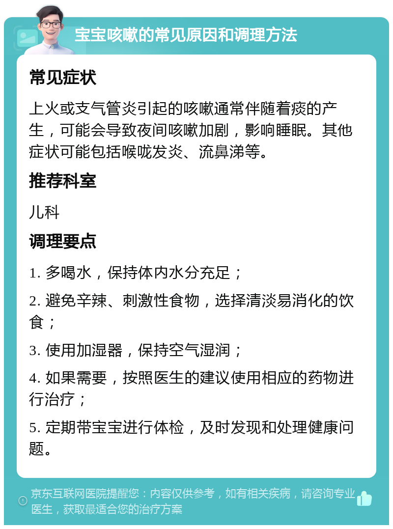 宝宝咳嗽的常见原因和调理方法 常见症状 上火或支气管炎引起的咳嗽通常伴随着痰的产生，可能会导致夜间咳嗽加剧，影响睡眠。其他症状可能包括喉咙发炎、流鼻涕等。 推荐科室 儿科 调理要点 1. 多喝水，保持体内水分充足； 2. 避免辛辣、刺激性食物，选择清淡易消化的饮食； 3. 使用加湿器，保持空气湿润； 4. 如果需要，按照医生的建议使用相应的药物进行治疗； 5. 定期带宝宝进行体检，及时发现和处理健康问题。