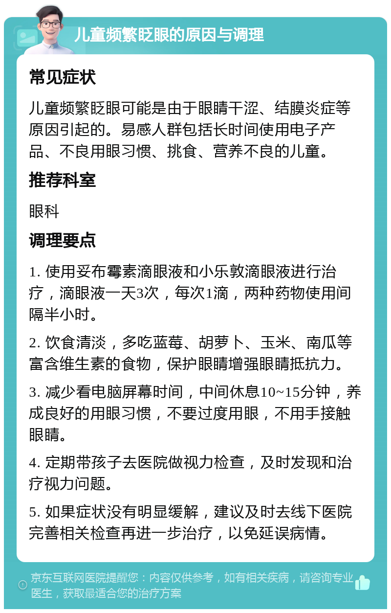 儿童频繁眨眼的原因与调理 常见症状 儿童频繁眨眼可能是由于眼睛干涩、结膜炎症等原因引起的。易感人群包括长时间使用电子产品、不良用眼习惯、挑食、营养不良的儿童。 推荐科室 眼科 调理要点 1. 使用妥布霉素滴眼液和小乐敦滴眼液进行治疗，滴眼液一天3次，每次1滴，两种药物使用间隔半小时。 2. 饮食清淡，多吃蓝莓、胡萝卜、玉米、南瓜等富含维生素的食物，保护眼睛增强眼睛抵抗力。 3. 减少看电脑屏幕时间，中间休息10~15分钟，养成良好的用眼习惯，不要过度用眼，不用手接触眼睛。 4. 定期带孩子去医院做视力检查，及时发现和治疗视力问题。 5. 如果症状没有明显缓解，建议及时去线下医院完善相关检查再进一步治疗，以免延误病情。