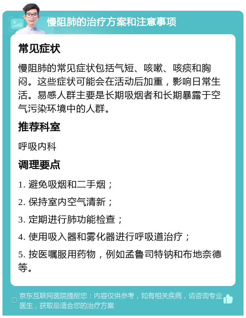 慢阻肺的治疗方案和注意事项 常见症状 慢阻肺的常见症状包括气短、咳嗽、咳痰和胸闷。这些症状可能会在活动后加重，影响日常生活。易感人群主要是长期吸烟者和长期暴露于空气污染环境中的人群。 推荐科室 呼吸内科 调理要点 1. 避免吸烟和二手烟； 2. 保持室内空气清新； 3. 定期进行肺功能检查； 4. 使用吸入器和雾化器进行呼吸道治疗； 5. 按医嘱服用药物，例如孟鲁司特钠和布地奈德等。