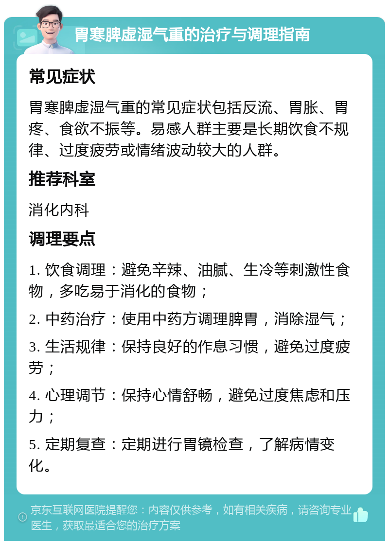 胃寒脾虚湿气重的治疗与调理指南 常见症状 胃寒脾虚湿气重的常见症状包括反流、胃胀、胃疼、食欲不振等。易感人群主要是长期饮食不规律、过度疲劳或情绪波动较大的人群。 推荐科室 消化内科 调理要点 1. 饮食调理：避免辛辣、油腻、生冷等刺激性食物，多吃易于消化的食物； 2. 中药治疗：使用中药方调理脾胃，消除湿气； 3. 生活规律：保持良好的作息习惯，避免过度疲劳； 4. 心理调节：保持心情舒畅，避免过度焦虑和压力； 5. 定期复查：定期进行胃镜检查，了解病情变化。