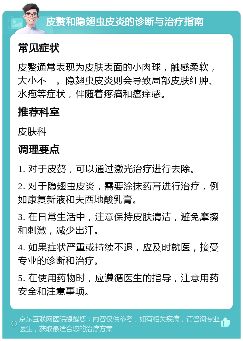 皮赘和隐翅虫皮炎的诊断与治疗指南 常见症状 皮赘通常表现为皮肤表面的小肉球，触感柔软，大小不一。隐翅虫皮炎则会导致局部皮肤红肿、水疱等症状，伴随着疼痛和瘙痒感。 推荐科室 皮肤科 调理要点 1. 对于皮赘，可以通过激光治疗进行去除。 2. 对于隐翅虫皮炎，需要涂抹药膏进行治疗，例如康复新液和夫西地酸乳膏。 3. 在日常生活中，注意保持皮肤清洁，避免摩擦和刺激，减少出汗。 4. 如果症状严重或持续不退，应及时就医，接受专业的诊断和治疗。 5. 在使用药物时，应遵循医生的指导，注意用药安全和注意事项。