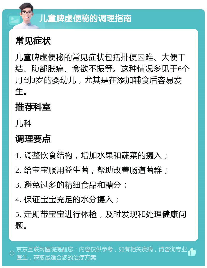 儿童脾虚便秘的调理指南 常见症状 儿童脾虚便秘的常见症状包括排便困难、大便干结、腹部胀痛、食欲不振等。这种情况多见于6个月到3岁的婴幼儿，尤其是在添加辅食后容易发生。 推荐科室 儿科 调理要点 1. 调整饮食结构，增加水果和蔬菜的摄入； 2. 给宝宝服用益生菌，帮助改善肠道菌群； 3. 避免过多的精细食品和糖分； 4. 保证宝宝充足的水分摄入； 5. 定期带宝宝进行体检，及时发现和处理健康问题。