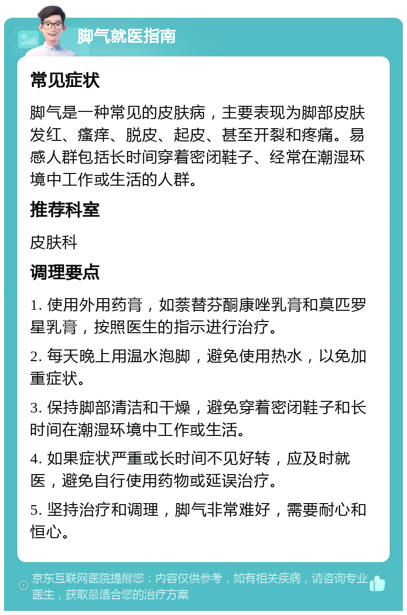 脚气就医指南 常见症状 脚气是一种常见的皮肤病，主要表现为脚部皮肤发红、瘙痒、脱皮、起皮、甚至开裂和疼痛。易感人群包括长时间穿着密闭鞋子、经常在潮湿环境中工作或生活的人群。 推荐科室 皮肤科 调理要点 1. 使用外用药膏，如萘替芬酮康唑乳膏和莫匹罗星乳膏，按照医生的指示进行治疗。 2. 每天晚上用温水泡脚，避免使用热水，以免加重症状。 3. 保持脚部清洁和干燥，避免穿着密闭鞋子和长时间在潮湿环境中工作或生活。 4. 如果症状严重或长时间不见好转，应及时就医，避免自行使用药物或延误治疗。 5. 坚持治疗和调理，脚气非常难好，需要耐心和恒心。