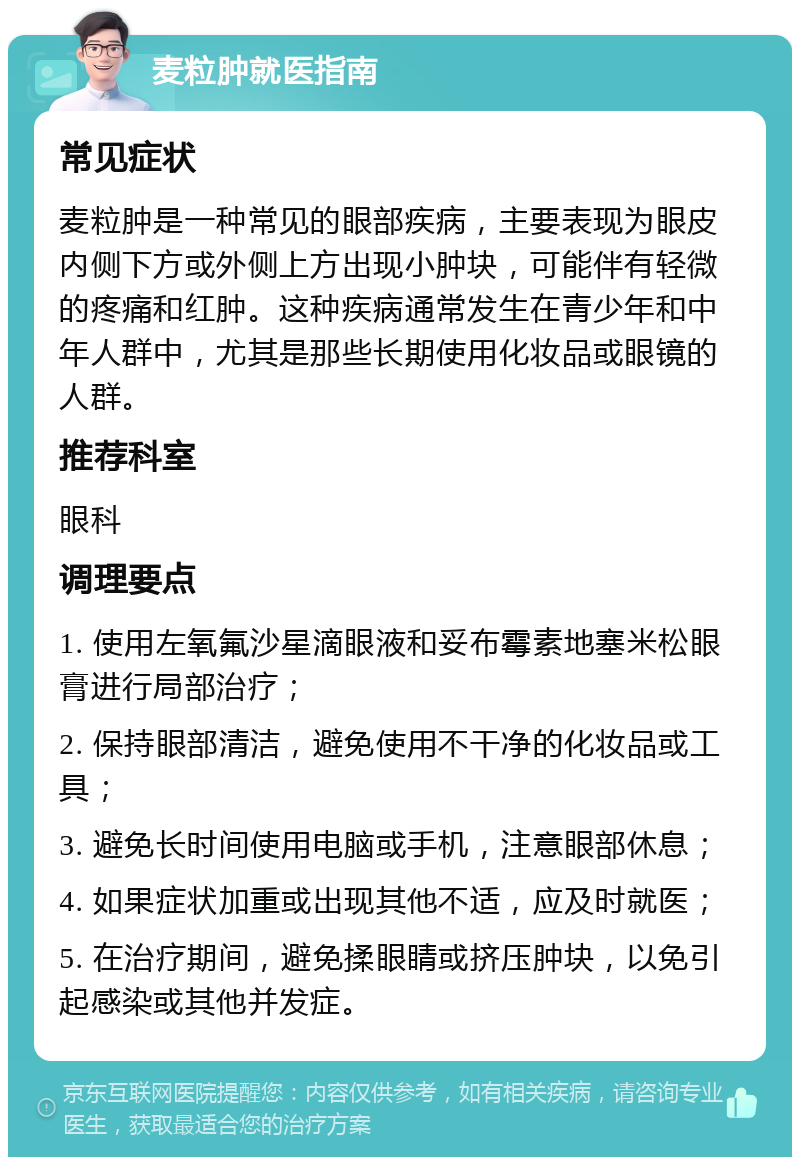 麦粒肿就医指南 常见症状 麦粒肿是一种常见的眼部疾病，主要表现为眼皮内侧下方或外侧上方出现小肿块，可能伴有轻微的疼痛和红肿。这种疾病通常发生在青少年和中年人群中，尤其是那些长期使用化妆品或眼镜的人群。 推荐科室 眼科 调理要点 1. 使用左氧氟沙星滴眼液和妥布霉素地塞米松眼膏进行局部治疗； 2. 保持眼部清洁，避免使用不干净的化妆品或工具； 3. 避免长时间使用电脑或手机，注意眼部休息； 4. 如果症状加重或出现其他不适，应及时就医； 5. 在治疗期间，避免揉眼睛或挤压肿块，以免引起感染或其他并发症。