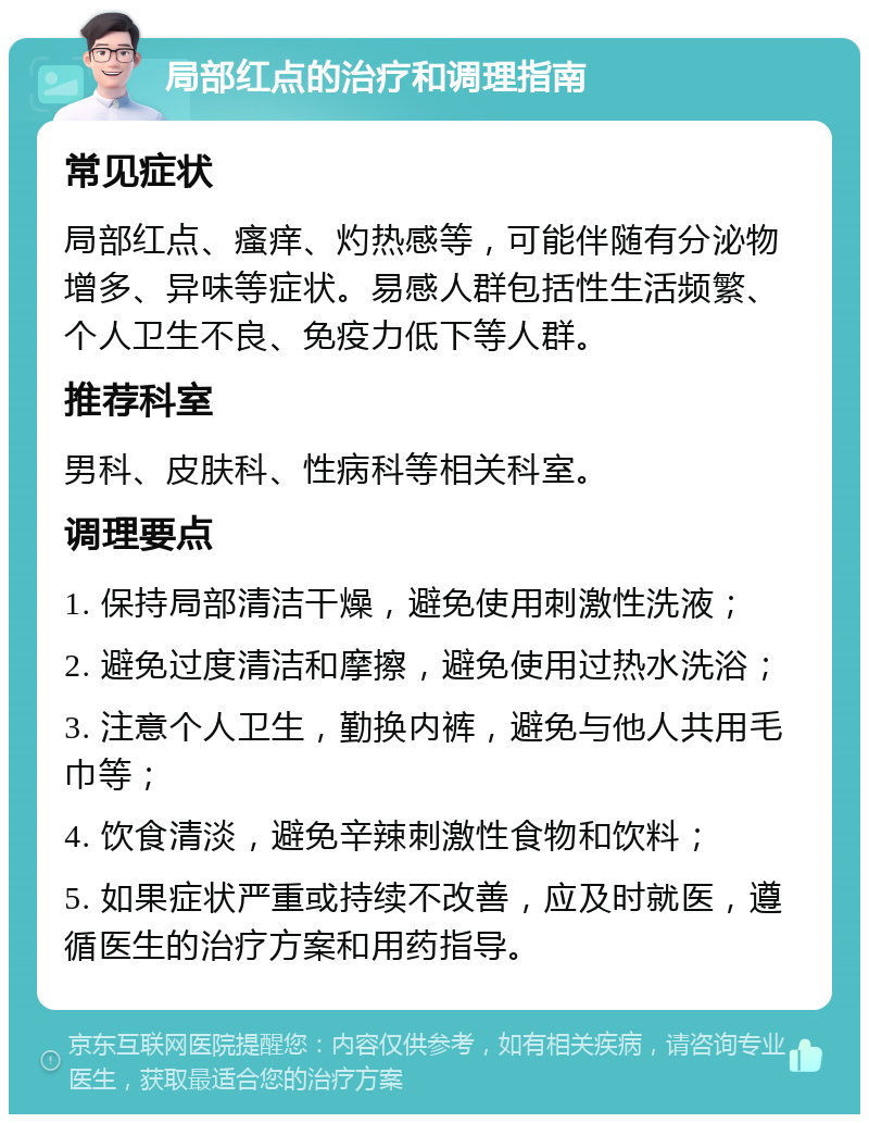 局部红点的治疗和调理指南 常见症状 局部红点、瘙痒、灼热感等，可能伴随有分泌物增多、异味等症状。易感人群包括性生活频繁、个人卫生不良、免疫力低下等人群。 推荐科室 男科、皮肤科、性病科等相关科室。 调理要点 1. 保持局部清洁干燥，避免使用刺激性洗液； 2. 避免过度清洁和摩擦，避免使用过热水洗浴； 3. 注意个人卫生，勤换内裤，避免与他人共用毛巾等； 4. 饮食清淡，避免辛辣刺激性食物和饮料； 5. 如果症状严重或持续不改善，应及时就医，遵循医生的治疗方案和用药指导。