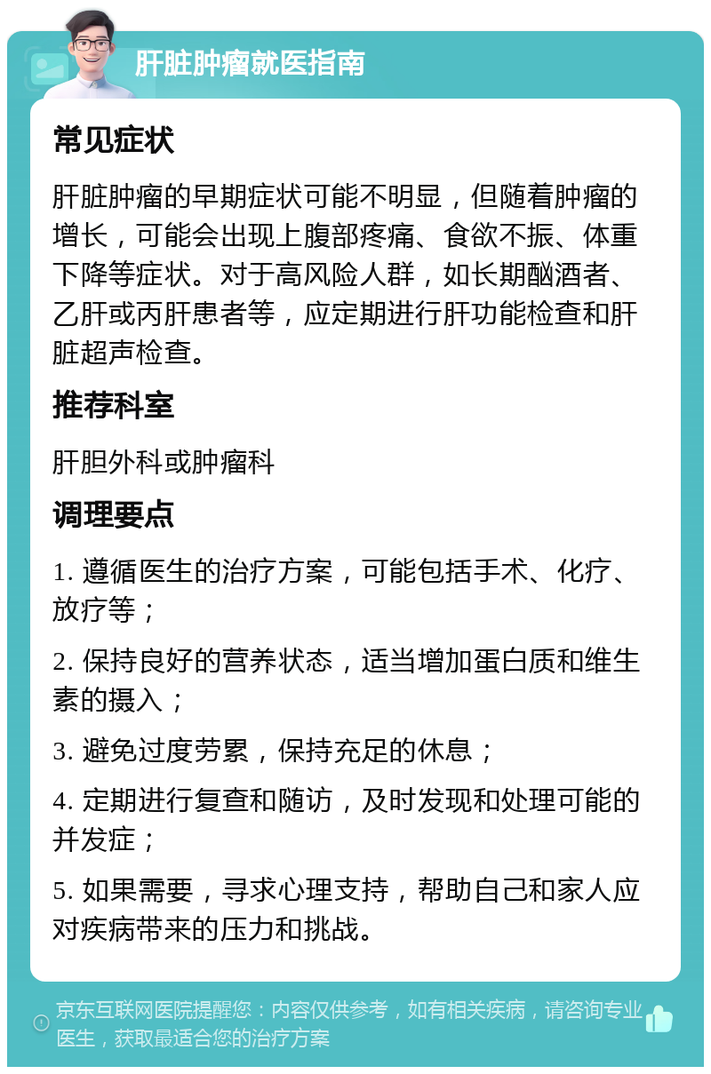 肝脏肿瘤就医指南 常见症状 肝脏肿瘤的早期症状可能不明显，但随着肿瘤的增长，可能会出现上腹部疼痛、食欲不振、体重下降等症状。对于高风险人群，如长期酗酒者、乙肝或丙肝患者等，应定期进行肝功能检查和肝脏超声检查。 推荐科室 肝胆外科或肿瘤科 调理要点 1. 遵循医生的治疗方案，可能包括手术、化疗、放疗等； 2. 保持良好的营养状态，适当增加蛋白质和维生素的摄入； 3. 避免过度劳累，保持充足的休息； 4. 定期进行复查和随访，及时发现和处理可能的并发症； 5. 如果需要，寻求心理支持，帮助自己和家人应对疾病带来的压力和挑战。