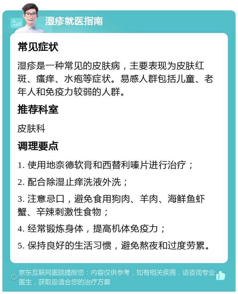 湿疹就医指南 常见症状 湿疹是一种常见的皮肤病，主要表现为皮肤红斑、瘙痒、水疱等症状。易感人群包括儿童、老年人和免疫力较弱的人群。 推荐科室 皮肤科 调理要点 1. 使用地奈德软膏和西替利嗪片进行治疗； 2. 配合除湿止痒洗液外洗； 3. 注意忌口，避免食用狗肉、羊肉、海鲜鱼虾蟹、辛辣刺激性食物； 4. 经常锻炼身体，提高机体免疫力； 5. 保持良好的生活习惯，避免熬夜和过度劳累。