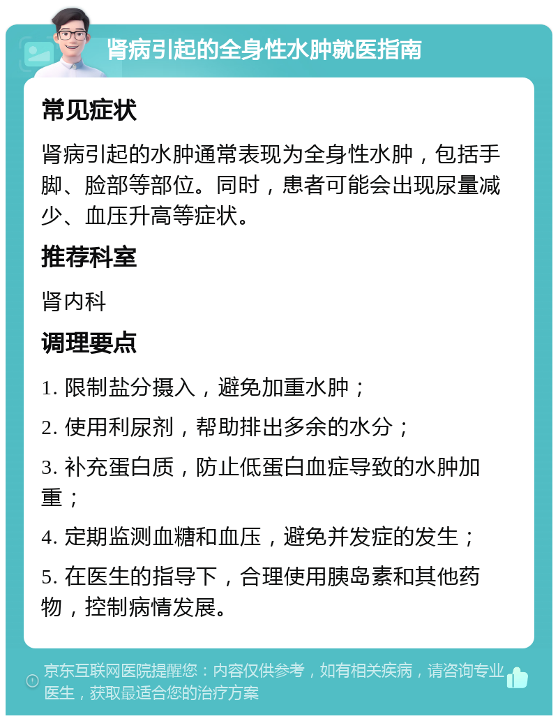 肾病引起的全身性水肿就医指南 常见症状 肾病引起的水肿通常表现为全身性水肿，包括手脚、脸部等部位。同时，患者可能会出现尿量减少、血压升高等症状。 推荐科室 肾内科 调理要点 1. 限制盐分摄入，避免加重水肿； 2. 使用利尿剂，帮助排出多余的水分； 3. 补充蛋白质，防止低蛋白血症导致的水肿加重； 4. 定期监测血糖和血压，避免并发症的发生； 5. 在医生的指导下，合理使用胰岛素和其他药物，控制病情发展。