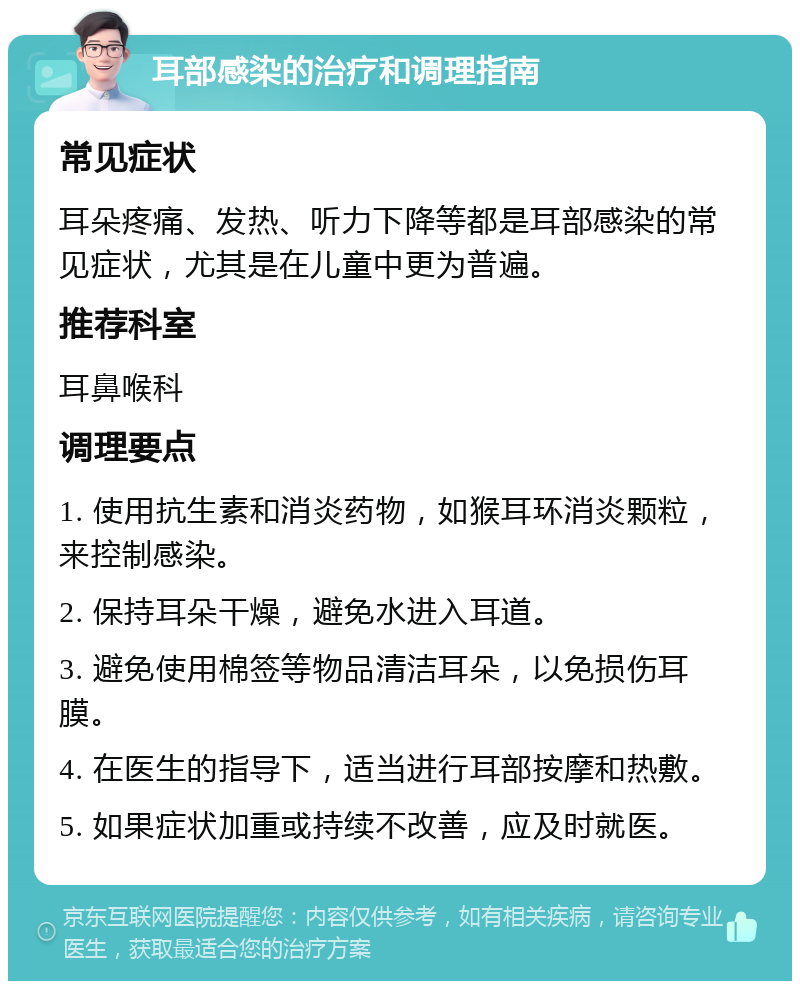 耳部感染的治疗和调理指南 常见症状 耳朵疼痛、发热、听力下降等都是耳部感染的常见症状，尤其是在儿童中更为普遍。 推荐科室 耳鼻喉科 调理要点 1. 使用抗生素和消炎药物，如猴耳环消炎颗粒，来控制感染。 2. 保持耳朵干燥，避免水进入耳道。 3. 避免使用棉签等物品清洁耳朵，以免损伤耳膜。 4. 在医生的指导下，适当进行耳部按摩和热敷。 5. 如果症状加重或持续不改善，应及时就医。