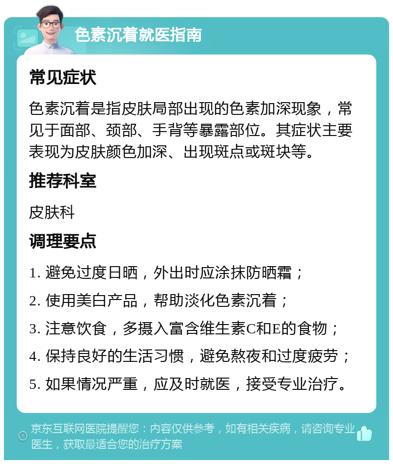 色素沉着就医指南 常见症状 色素沉着是指皮肤局部出现的色素加深现象，常见于面部、颈部、手背等暴露部位。其症状主要表现为皮肤颜色加深、出现斑点或斑块等。 推荐科室 皮肤科 调理要点 1. 避免过度日晒，外出时应涂抹防晒霜； 2. 使用美白产品，帮助淡化色素沉着； 3. 注意饮食，多摄入富含维生素C和E的食物； 4. 保持良好的生活习惯，避免熬夜和过度疲劳； 5. 如果情况严重，应及时就医，接受专业治疗。