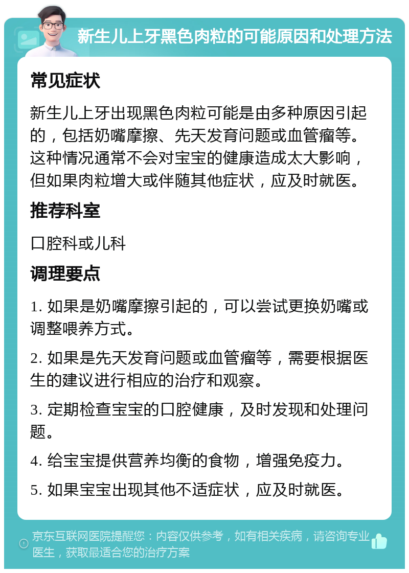 新生儿上牙黑色肉粒的可能原因和处理方法 常见症状 新生儿上牙出现黑色肉粒可能是由多种原因引起的，包括奶嘴摩擦、先天发育问题或血管瘤等。这种情况通常不会对宝宝的健康造成太大影响，但如果肉粒增大或伴随其他症状，应及时就医。 推荐科室 口腔科或儿科 调理要点 1. 如果是奶嘴摩擦引起的，可以尝试更换奶嘴或调整喂养方式。 2. 如果是先天发育问题或血管瘤等，需要根据医生的建议进行相应的治疗和观察。 3. 定期检查宝宝的口腔健康，及时发现和处理问题。 4. 给宝宝提供营养均衡的食物，增强免疫力。 5. 如果宝宝出现其他不适症状，应及时就医。