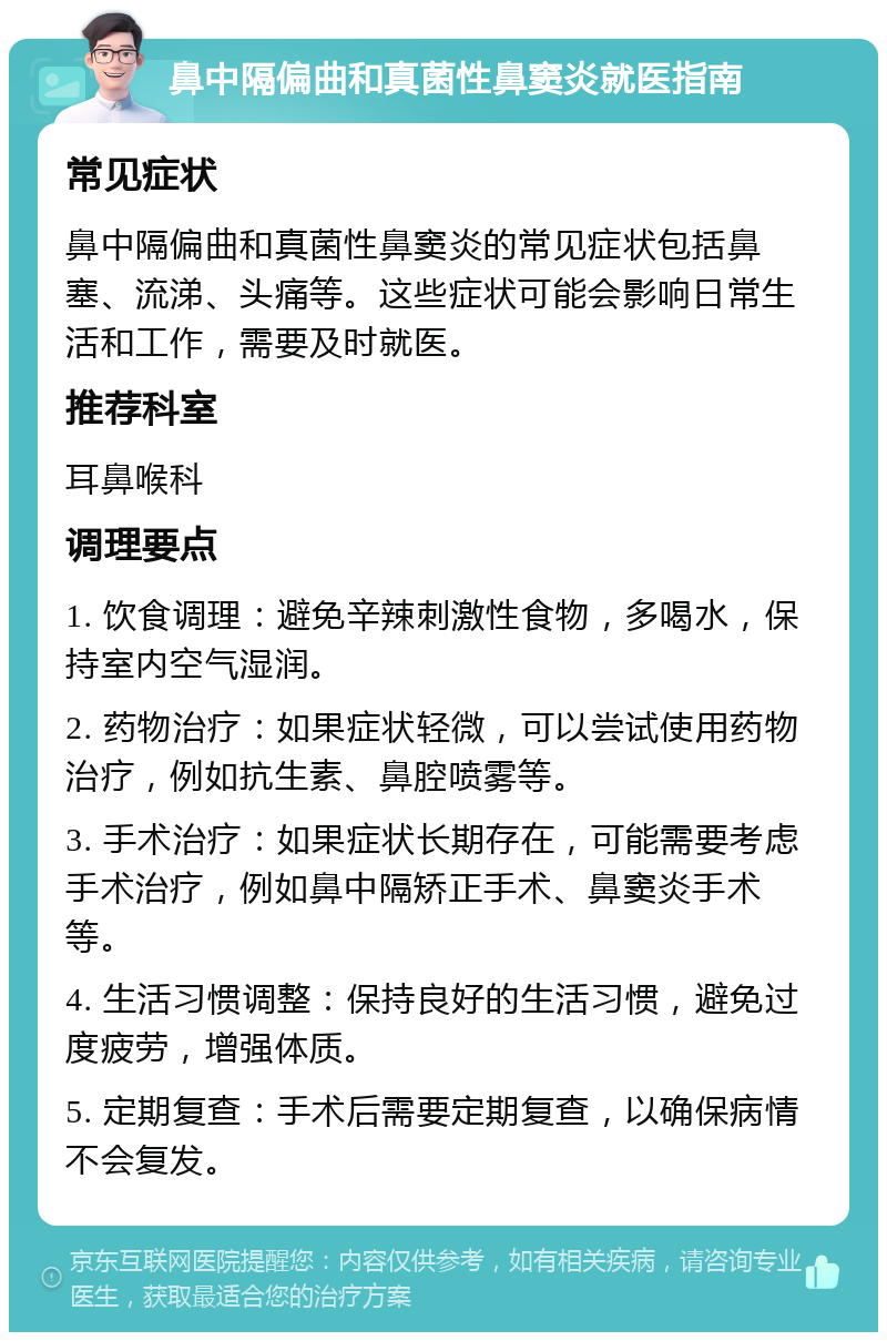 鼻中隔偏曲和真菌性鼻窦炎就医指南 常见症状 鼻中隔偏曲和真菌性鼻窦炎的常见症状包括鼻塞、流涕、头痛等。这些症状可能会影响日常生活和工作，需要及时就医。 推荐科室 耳鼻喉科 调理要点 1. 饮食调理：避免辛辣刺激性食物，多喝水，保持室内空气湿润。 2. 药物治疗：如果症状轻微，可以尝试使用药物治疗，例如抗生素、鼻腔喷雾等。 3. 手术治疗：如果症状长期存在，可能需要考虑手术治疗，例如鼻中隔矫正手术、鼻窦炎手术等。 4. 生活习惯调整：保持良好的生活习惯，避免过度疲劳，增强体质。 5. 定期复查：手术后需要定期复查，以确保病情不会复发。